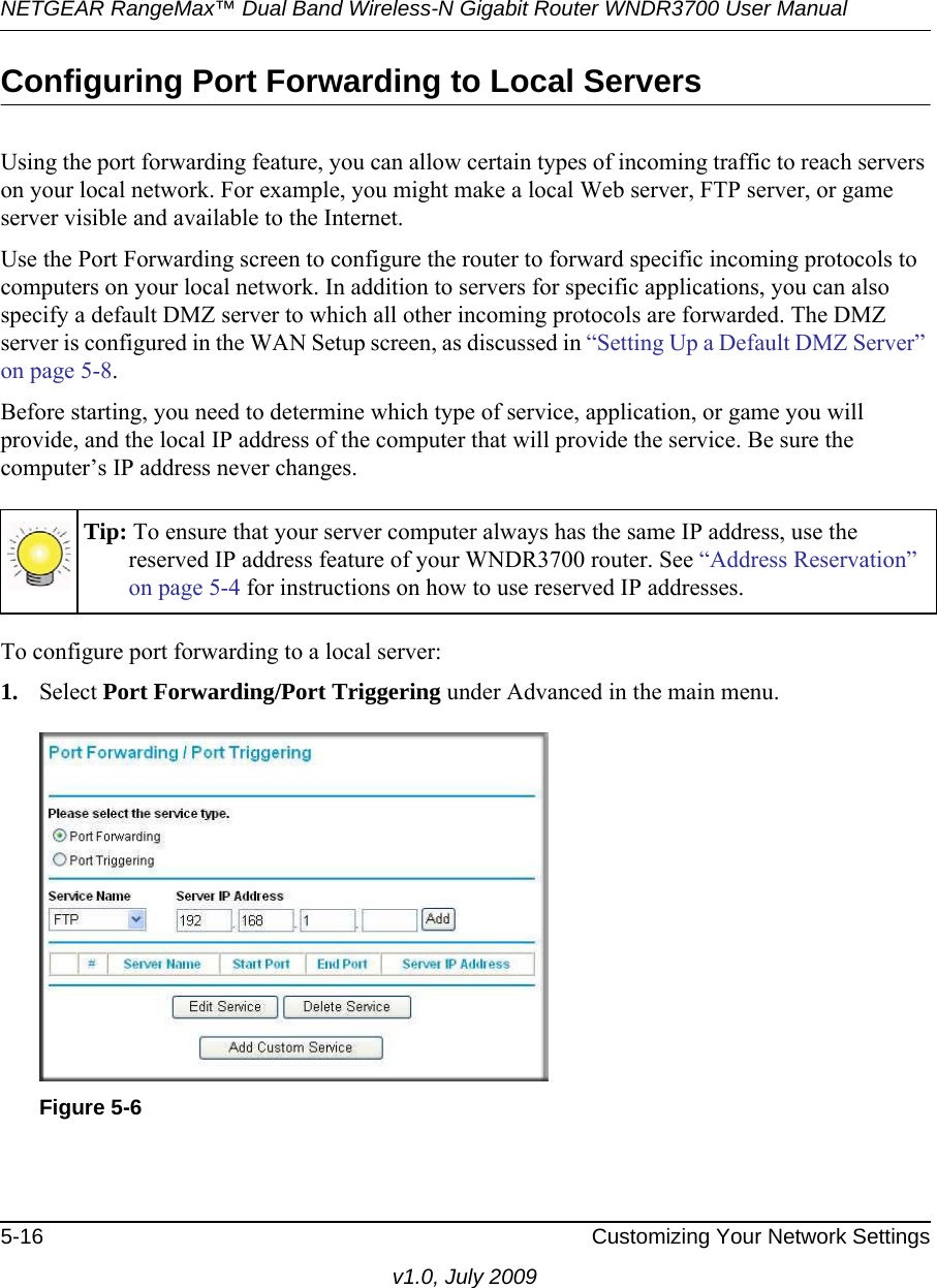 NETGEAR RangeMax™ Dual Band Wireless-N Gigabit Router WNDR3700 User Manual 5-16 Customizing Your Network Settingsv1.0, July 2009Configuring Port Forwarding to Local ServersUsing the port forwarding feature, you can allow certain types of incoming traffic to reach servers on your local network. For example, you might make a local Web server, FTP server, or game server visible and available to the Internet. Use the Port Forwarding screen to configure the router to forward specific incoming protocols to computers on your local network. In addition to servers for specific applications, you can also specify a default DMZ server to which all other incoming protocols are forwarded. The DMZ server is configured in the WAN Setup screen, as discussed in “Setting Up a Default DMZ Server” on page 5-8.Before starting, you need to determine which type of service, application, or game you will provide, and the local IP address of the computer that will provide the service. Be sure the computer’s IP address never changes.To configure port forwarding to a local server:1. Select Port Forwarding/Port Triggering under Advanced in the main menu. Tip: To ensure that your server computer always has the same IP address, use the reserved IP address feature of your WNDR3700 router. See “Address Reservation” on page 5-4 for instructions on how to use reserved IP addresses.Figure 5-6