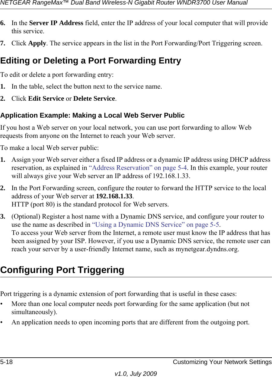 NETGEAR RangeMax™ Dual Band Wireless-N Gigabit Router WNDR3700 User Manual 5-18 Customizing Your Network Settingsv1.0, July 20096. In the Server IP Address field, enter the IP address of your local computer that will provide this service.7. Click Apply. The service appears in the list in the Port Forwarding/Port Triggering screen.Editing or Deleting a Port Forwarding EntryTo edit or delete a port forwarding entry:1. In the table, select the button next to the service name.2. Click Edit Service or Delete Service.Application Example: Making a Local Web Server PublicIf you host a Web server on your local network, you can use port forwarding to allow Web requests from anyone on the Internet to reach your Web server. To make a local Web server public:1. Assign your Web server either a fixed IP address or a dynamic IP address using DHCP address reservation, as explained in “Address Reservation” on page 5-4. In this example, your router will always give your Web server an IP address of 192.168.1.33. 2. In the Port Forwarding screen, configure the router to forward the HTTP service to the local address of your Web server at 192.168.1.33. HTTP (port 80) is the standard protocol for Web servers.3. (Optional) Register a host name with a Dynamic DNS service, and configure your router to use the name as described in “Using a Dynamic DNS Service” on page 5-5. To access your Web server from the Internet, a remote user must know the IP address that has been assigned by your ISP. However, if you use a Dynamic DNS service, the remote user can reach your server by a user-friendly Internet name, such as mynetgear.dyndns.org.Configuring Port TriggeringPort triggering is a dynamic extension of port forwarding that is useful in these cases:• More than one local computer needs port forwarding for the same application (but not simultaneously).• An application needs to open incoming ports that are different from the outgoing port.