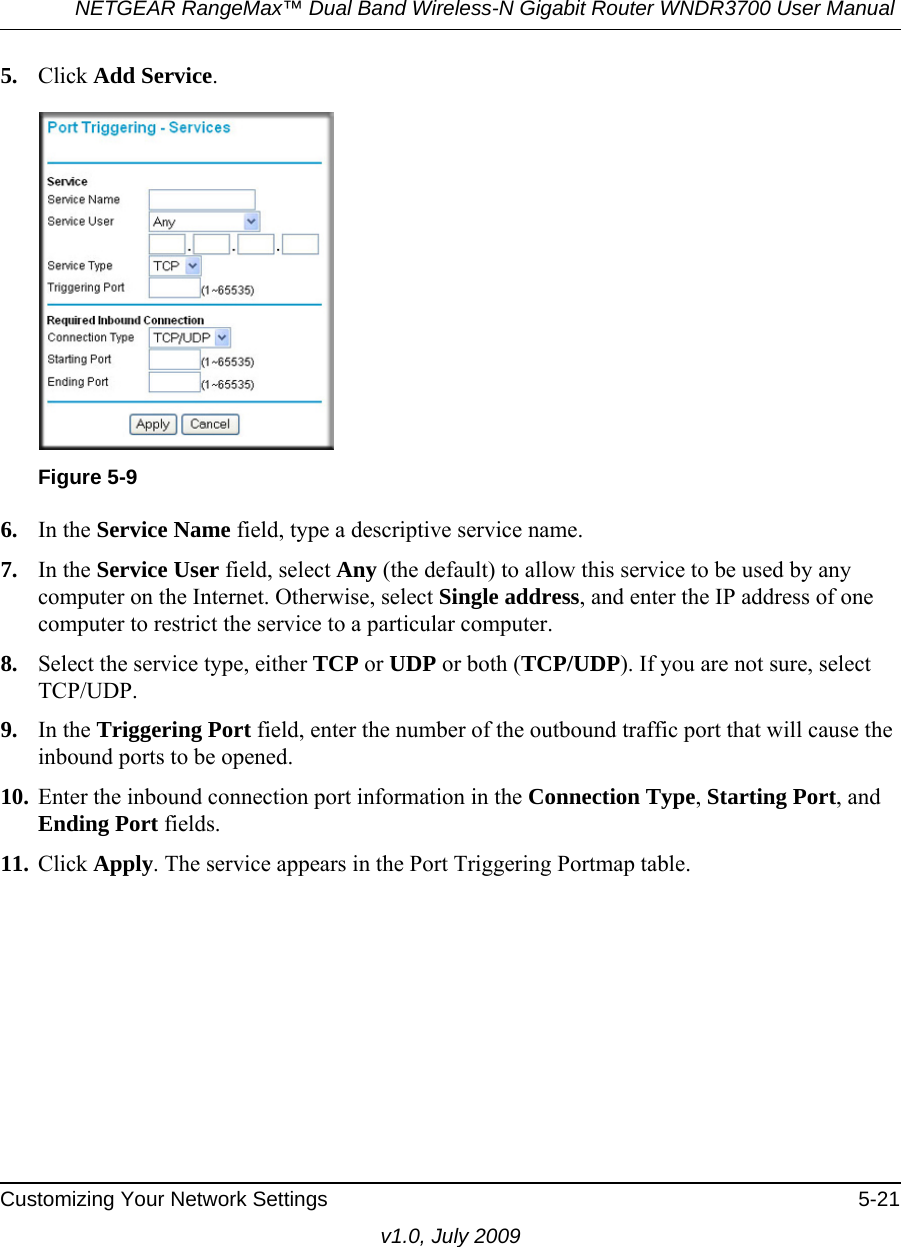 NETGEAR RangeMax™ Dual Band Wireless-N Gigabit Router WNDR3700 User Manual Customizing Your Network Settings 5-21v1.0, July 20095. Click Add Service. 6. In the Service Name field, type a descriptive service name. 7. In the Service User field, select Any (the default) to allow this service to be used by any computer on the Internet. Otherwise, select Single address, and enter the IP address of one computer to restrict the service to a particular computer. 8. Select the service type, either TCP or UDP or both (TCP/UDP). If you are not sure, select TCP/UDP.9. In the Triggering Port field, enter the number of the outbound traffic port that will cause the inbound ports to be opened. 10. Enter the inbound connection port information in the Connection Type, Starting Port, and Ending Port fields.11. Click Apply. The service appears in the Port Triggering Portmap table. Figure 5-9