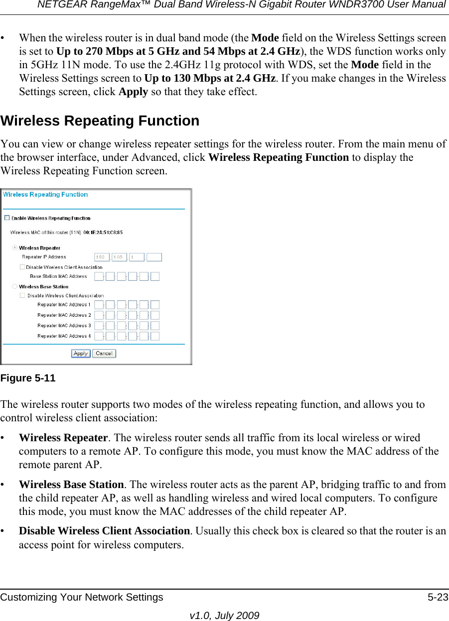 NETGEAR RangeMax™ Dual Band Wireless-N Gigabit Router WNDR3700 User Manual Customizing Your Network Settings 5-23v1.0, July 2009• When the wireless router is in dual band mode (the Mode field on the Wireless Settings screen is set to Up to 270 Mbps at 5 GHz and 54 Mbps at 2.4 GHz), the WDS function works only in 5GHz 11N mode. To use the 2.4GHz 11g protocol with WDS, set the Mode field in the Wireless Settings screen to Up to 130 Mbps at 2.4 GHz. If you make changes in the Wireless Settings screen, click Apply so that they take effect.Wireless Repeating Function You can view or change wireless repeater settings for the wireless router. From the main menu of the browser interface, under Advanced, click Wireless Repeating Function to display the Wireless Repeating Function screen.The wireless router supports two modes of the wireless repeating function, and allows you to control wireless client association:•Wireless Repeater. The wireless router sends all traffic from its local wireless or wired computers to a remote AP. To configure this mode, you must know the MAC address of the remote parent AP. •Wireless Base Station. The wireless router acts as the parent AP, bridging traffic to and from the child repeater AP, as well as handling wireless and wired local computers. To configure this mode, you must know the MAC addresses of the child repeater AP.•Disable Wireless Client Association. Usually this check box is cleared so that the router is an access point for wireless computers. Figure 5-11