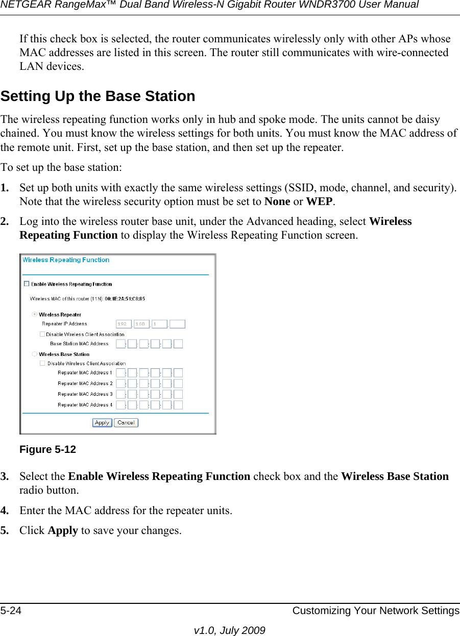 NETGEAR RangeMax™ Dual Band Wireless-N Gigabit Router WNDR3700 User Manual 5-24 Customizing Your Network Settingsv1.0, July 2009If this check box is selected, the router communicates wirelessly only with other APs whose MAC addresses are listed in this screen. The router still communicates with wire-connected LAN devices. Setting Up the Base Station The wireless repeating function works only in hub and spoke mode. The units cannot be daisy chained. You must know the wireless settings for both units. You must know the MAC address of the remote unit. First, set up the base station, and then set up the repeater. To set up the base station:1. Set up both units with exactly the same wireless settings (SSID, mode, channel, and security). Note that the wireless security option must be set to None or WEP.2. Log into the wireless router base unit, under the Advanced heading, select Wireless Repeating Function to display the Wireless Repeating Function screen.3. Select the Enable Wireless Repeating Function check box and the Wireless Base Station radio button.4. Enter the MAC address for the repeater units.5. Click Apply to save your changes.Figure 5-12
