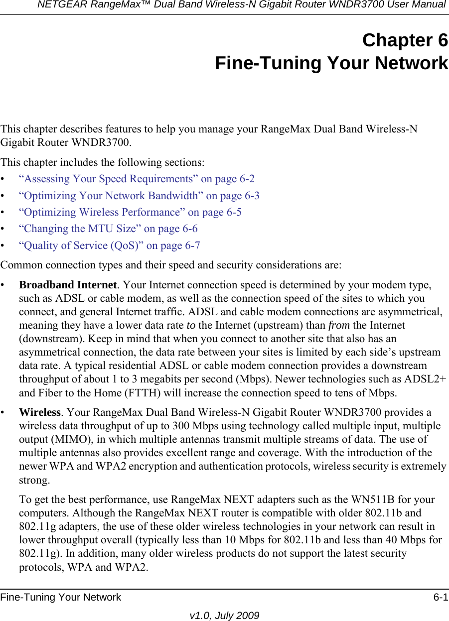 NETGEAR RangeMax™ Dual Band Wireless-N Gigabit Router WNDR3700 User Manual Fine-Tuning Your Network 6-1v1.0, July 2009Chapter 6Fine-Tuning Your NetworkThis chapter describes features to help you manage your RangeMax Dual Band Wireless-N Gigabit Router WNDR3700.This chapter includes the following sections:•“Assessing Your Speed Requirements” on page 6-2•“Optimizing Your Network Bandwidth” on page 6-3•“Optimizing Wireless Performance” on page 6-5•“Changing the MTU Size” on page 6-6•“Quality of Service (QoS)” on page 6-7Common connection types and their speed and security considerations are:•Broadband Internet. Your Internet connection speed is determined by your modem type, such as ADSL or cable modem, as well as the connection speed of the sites to which you connect, and general Internet traffic. ADSL and cable modem connections are asymmetrical, meaning they have a lower data rate to the Internet (upstream) than from the Internet (downstream). Keep in mind that when you connect to another site that also has an asymmetrical connection, the data rate between your sites is limited by each side’s upstream data rate. A typical residential ADSL or cable modem connection provides a downstream throughput of about 1 to 3 megabits per second (Mbps). Newer technologies such as ADSL2+ and Fiber to the Home (FTTH) will increase the connection speed to tens of Mbps.•Wireless. Your RangeMax Dual Band Wireless-N Gigabit Router WNDR3700 provides a wireless data throughput of up to 300 Mbps using technology called multiple input, multiple output (MIMO), in which multiple antennas transmit multiple streams of data. The use of multiple antennas also provides excellent range and coverage. With the introduction of the newer WPA and WPA2 encryption and authentication protocols, wireless security is extremely strong.To get the best performance, use RangeMax NEXT adapters such as the WN511B for your computers. Although the RangeMax NEXT router is compatible with older 802.11b and 802.11g adapters, the use of these older wireless technologies in your network can result in lower throughput overall (typically less than 10 Mbps for 802.11b and less than 40 Mbps for 802.11g). In addition, many older wireless products do not support the latest security protocols, WPA and WPA2.