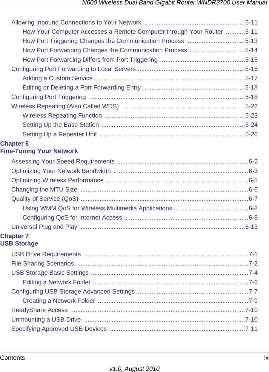 N600 Wireless Dual Band Gigabit Router WNDR3700 User Manual Contents ixv1.0, August 2010Allowing Inbound Connections to Your Network  ..........................................................5-11How Your Computer Accesses a Remote Computer through Your Router  ...........5-11How Port Triggering Changes the Communication Process ..................................5-13How Port Forwarding Changes the Communication Process ................................5-14How Port Forwarding Differs from Port Triggering .................................................5-15Configuring Port Forwarding to Local Servers ..............................................................5-16Adding a Custom Service .......................................................................................5-17Editing or Deleting a Port Forwarding Entry ...........................................................5-18Configuring Port Triggering  ..........................................................................................5-18Wireless Repeating (Also Called WDS)  .......................................................................5-22Wireless Repeating Function  .................................................................................5-23Setting Up the Base Station ...................................................................................5-24Setting Up a Repeater Unit  ....................................................................................5-26Chapter 6 Fine-Tuning Your NetworkAssessing Your Speed Requirements ............................................................................6-2Optimizing Your Network Bandwidth ..............................................................................6-3Optimizing Wireless Performance  ..................................................................................6-5Changing the MTU Size  .................................................................................................6-6Quality of Service (QoS) .................................................................................................6-7Using WMM QoS for Wireless Multimedia Applications ...........................................6-8Configuring QoS for Internet Access ........................................................................6-8Universal Plug and Play  ...............................................................................................6-13Chapter 7 USB StorageUSB Drive Requirements  ...............................................................................................7-1File Sharing Scenarios  ...................................................................................................7-2USB Storage Basic Settings ...........................................................................................7-4Editing a Network Folder ..........................................................................................7-6Configuring USB Storage Advanced Settings  ................................................................7-7Creating a Network Folder  .......................................................................................7-9ReadyShare Access .....................................................................................................7-10Unmounting a USB Drive  .............................................................................................7-10Specifying Approved USB Devices  ..............................................................................7-11