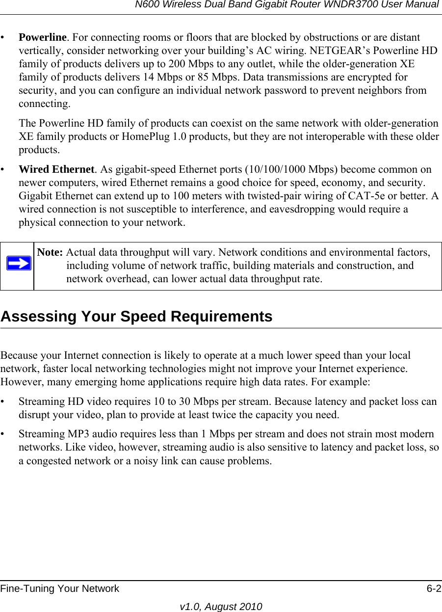 N600 Wireless Dual Band Gigabit Router WNDR3700 User Manual Fine-Tuning Your Network 6-2v1.0, August 2010•Powerline. For connecting rooms or floors that are blocked by obstructions or are distant vertically, consider networking over your building’s AC wiring. NETGEAR’s Powerline HD family of products delivers up to 200 Mbps to any outlet, while the older-generation XE family of products delivers 14 Mbps or 85 Mbps. Data transmissions are encrypted for security, and you can configure an individual network password to prevent neighbors from connecting.The Powerline HD family of products can coexist on the same network with older-generation XE family products or HomePlug 1.0 products, but they are not interoperable with these older products.•Wired Ethernet. As gigabit-speed Ethernet ports (10/100/1000 Mbps) become common on newer computers, wired Ethernet remains a good choice for speed, economy, and security. Gigabit Ethernet can extend up to 100 meters with twisted-pair wiring of CAT-5e or better. A wired connection is not susceptible to interference, and eavesdropping would require a physical connection to your network.Assessing Your Speed RequirementsBecause your Internet connection is likely to operate at a much lower speed than your local network, faster local networking technologies might not improve your Internet experience. However, many emerging home applications require high data rates. For example:• Streaming HD video requires 10 to 30 Mbps per stream. Because latency and packet loss can disrupt your video, plan to provide at least twice the capacity you need.• Streaming MP3 audio requires less than 1 Mbps per stream and does not strain most modern networks. Like video, however, streaming audio is also sensitive to latency and packet loss, so a congested network or a noisy link can cause problems.Note: Actual data throughput will vary. Network conditions and environmental factors, including volume of network traffic, building materials and construction, and network overhead, can lower actual data throughput rate.