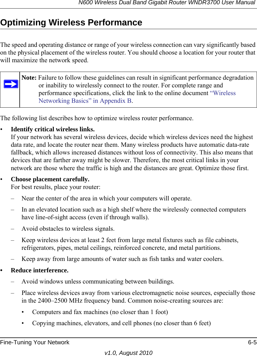N600 Wireless Dual Band Gigabit Router WNDR3700 User Manual Fine-Tuning Your Network 6-5v1.0, August 2010Optimizing Wireless PerformanceThe speed and operating distance or range of your wireless connection can vary significantly based on the physical placement of the wireless router. You should choose a location for your router that will maximize the network speed.The following list describes how to optimize wireless router performance.•Identify critical wireless links.If your network has several wireless devices, decide which wireless devices need the highest data rate, and locate the router near them. Many wireless products have automatic data-rate fallback, which allows increased distances without loss of connectivity. This also means that devices that are farther away might be slower. Therefore, the most critical links in your network are those where the traffic is high and the distances are great. Optimize those first. •Choose placement carefully.For best results, place your router:– Near the center of the area in which your computers will operate.– In an elevated location such as a high shelf where the wirelessly connected computers have line-of-sight access (even if through walls).– Avoid obstacles to wireless signals.– Keep wireless devices at least 2 feet from large metal fixtures such as file cabinets, refrigerators, pipes, metal ceilings, reinforced concrete, and metal partitions.– Keep away from large amounts of water such as fish tanks and water coolers.• Reduce interference.– Avoid windows unless communicating between buildings.– Place wireless devices away from various electromagnetic noise sources, especially those in the 2400–2500 MHz frequency band. Common noise-creating sources are:• Computers and fax machines (no closer than 1 foot)• Copying machines, elevators, and cell phones (no closer than 6 feet)Note: Failure to follow these guidelines can result in significant performance degradation or inability to wirelessly connect to the router. For complete range and performance specifications, click the link to the online document “Wireless Networking Basics” in Appendix B.