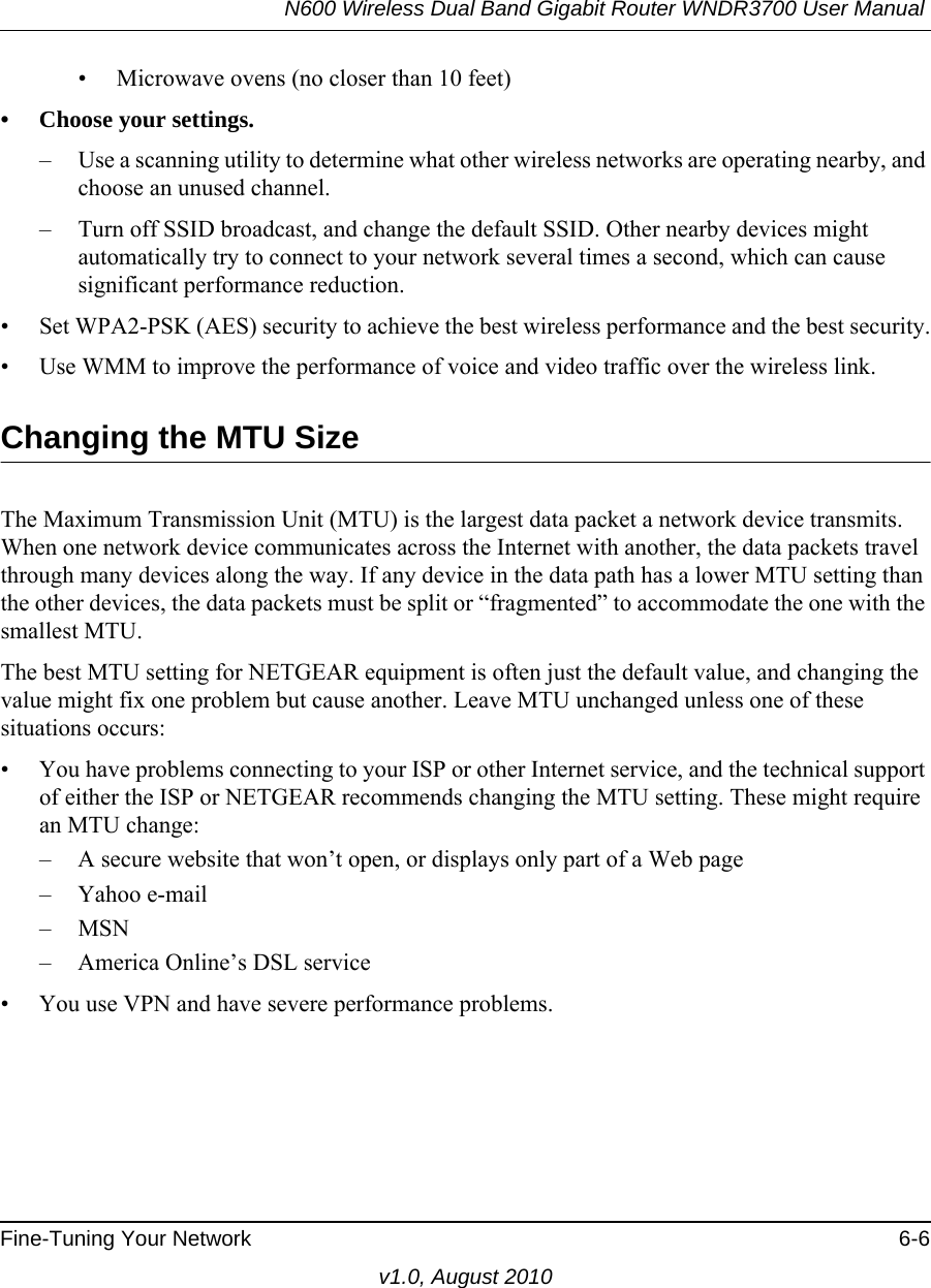 N600 Wireless Dual Band Gigabit Router WNDR3700 User Manual Fine-Tuning Your Network 6-6v1.0, August 2010• Microwave ovens (no closer than 10 feet)• Choose your settings.– Use a scanning utility to determine what other wireless networks are operating nearby, and choose an unused channel.– Turn off SSID broadcast, and change the default SSID. Other nearby devices might automatically try to connect to your network several times a second, which can cause significant performance reduction.• Set WPA2-PSK (AES) security to achieve the best wireless performance and the best security.• Use WMM to improve the performance of voice and video traffic over the wireless link.Changing the MTU SizeThe Maximum Transmission Unit (MTU) is the largest data packet a network device transmits. When one network device communicates across the Internet with another, the data packets travel through many devices along the way. If any device in the data path has a lower MTU setting than the other devices, the data packets must be split or “fragmented” to accommodate the one with the smallest MTU. The best MTU setting for NETGEAR equipment is often just the default value, and changing the value might fix one problem but cause another. Leave MTU unchanged unless one of these situations occurs:• You have problems connecting to your ISP or other Internet service, and the technical support of either the ISP or NETGEAR recommends changing the MTU setting. These might require an MTU change:– A secure website that won’t open, or displays only part of a Web page– Yahoo e-mail– MSN– America Online’s DSL service• You use VPN and have severe performance problems.