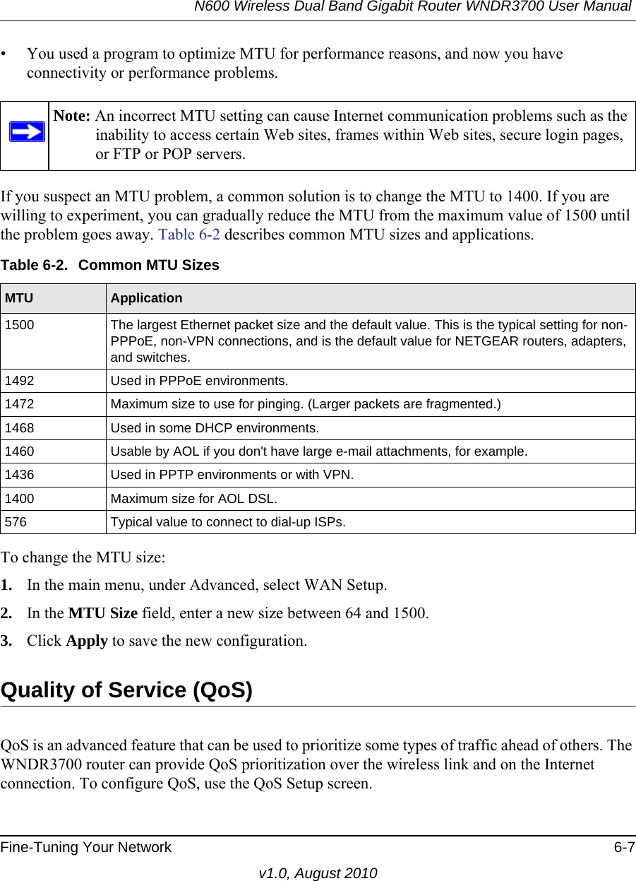 N600 Wireless Dual Band Gigabit Router WNDR3700 User Manual Fine-Tuning Your Network 6-7v1.0, August 2010• You used a program to optimize MTU for performance reasons, and now you have connectivity or performance problems.If you suspect an MTU problem, a common solution is to change the MTU to 1400. If you are willing to experiment, you can gradually reduce the MTU from the maximum value of 1500 until the problem goes away. Table 6-2 describes common MTU sizes and applications.  To change the MTU size:1. In the main menu, under Advanced, select WAN Setup. 2. In the MTU Size field, enter a new size between 64 and 1500.3. Click Apply to save the new configuration.Quality of Service (QoS)QoS is an advanced feature that can be used to prioritize some types of traffic ahead of others. The WNDR3700 router can provide QoS prioritization over the wireless link and on the Internet connection. To configure QoS, use the QoS Setup screen. Note: An incorrect MTU setting can cause Internet communication problems such as the inability to access certain Web sites, frames within Web sites, secure login pages, or FTP or POP servers.Table 6-2.  Common MTU SizesMTU Application1500 The largest Ethernet packet size and the default value. This is the typical setting for non-PPPoE, non-VPN connections, and is the default value for NETGEAR routers, adapters, and switches.1492 Used in PPPoE environments.1472 Maximum size to use for pinging. (Larger packets are fragmented.)1468 Used in some DHCP environments.1460 Usable by AOL if you don&apos;t have large e-mail attachments, for example.1436 Used in PPTP environments or with VPN.1400 Maximum size for AOL DSL.576 Typical value to connect to dial-up ISPs.