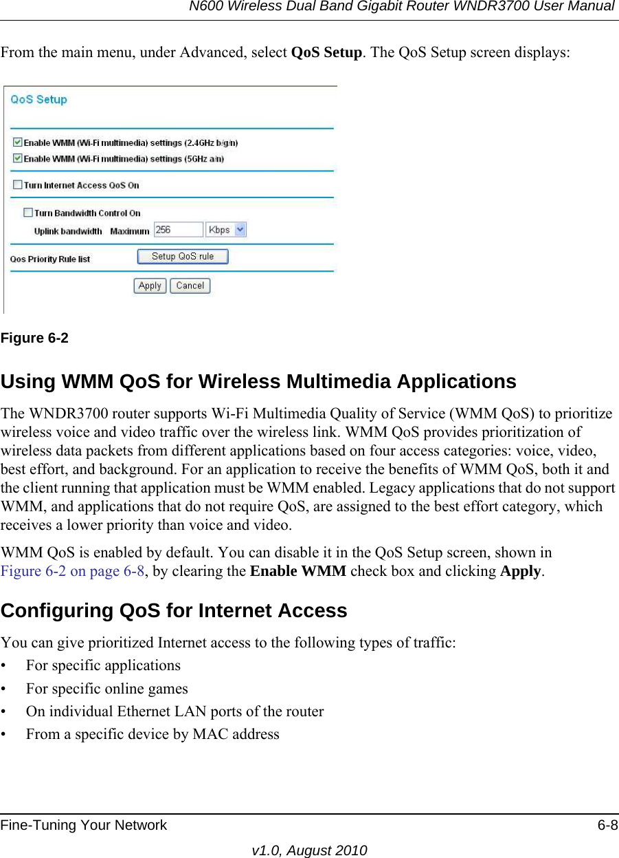 N600 Wireless Dual Band Gigabit Router WNDR3700 User Manual Fine-Tuning Your Network 6-8v1.0, August 2010From the main menu, under Advanced, select QoS Setup. The QoS Setup screen displays: Using WMM QoS for Wireless Multimedia ApplicationsThe WNDR3700 router supports Wi-Fi Multimedia Quality of Service (WMM QoS) to prioritize wireless voice and video traffic over the wireless link. WMM QoS provides prioritization of wireless data packets from different applications based on four access categories: voice, video, best effort, and background. For an application to receive the benefits of WMM QoS, both it and the client running that application must be WMM enabled. Legacy applications that do not support WMM, and applications that do not require QoS, are assigned to the best effort category, which receives a lower priority than voice and video. WMM QoS is enabled by default. You can disable it in the QoS Setup screen, shown inFigure 6-2 on page 6-8, by clearing the Enable WMM check box and clicking Apply.Configuring QoS for Internet AccessYou can give prioritized Internet access to the following types of traffic:• For specific applications• For specific online games• On individual Ethernet LAN ports of the router• From a specific device by MAC addressFigure 6-2