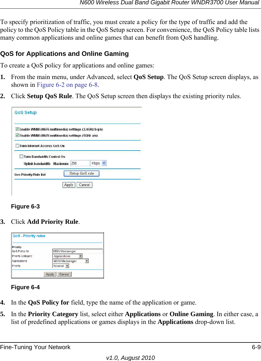 N600 Wireless Dual Band Gigabit Router WNDR3700 User Manual Fine-Tuning Your Network 6-9v1.0, August 2010To specify prioritization of traffic, you must create a policy for the type of traffic and add the policy to the QoS Policy table in the QoS Setup screen. For convenience, the QoS Policy table lists many common applications and online games that can benefit from QoS handling.QoS for Applications and Online GamingTo create a QoS policy for applications and online games:1. From the main menu, under Advanced, select QoS Setup. The QoS Setup screen displays, as shown in Figure 6-2 on page 6-8.2. Click Setup QoS Rule. The QoS Setup screen then displays the existing priority rules. 3. Click Add Priority Rule. 4. In the QoS Policy for field, type the name of the application or game.5. In the Priority Category list, select either Applications or Online Gaming. In either case, a list of predefined applications or games displays in the Applications drop-down list.Figure 6-3Figure 6-4