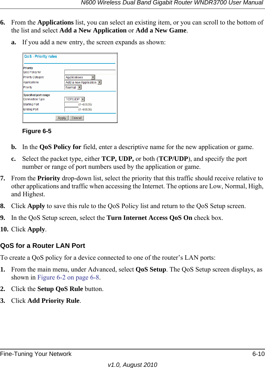 N600 Wireless Dual Band Gigabit Router WNDR3700 User Manual Fine-Tuning Your Network 6-10v1.0, August 20106. From the Applications list, you can select an existing item, or you can scroll to the bottom of the list and select Add a New Application or Add a New Game. a. If you add a new entry, the screen expands as shown:b. In the QoS Policy for field, enter a descriptive name for the new application or game.c. Select the packet type, either TCP, UDP, or both (TCP/UDP), and specify the port number or range of port numbers used by the application or game.7. From the Priority drop-down list, select the priority that this traffic should receive relative to other applications and traffic when accessing the Internet. The options are Low, Normal, High, and Highest.8. Click Apply to save this rule to the QoS Policy list and return to the QoS Setup screen.9. In the QoS Setup screen, select the Turn Internet Access QoS On check box.10. Click Apply.QoS for a Router LAN PortTo create a QoS policy for a device connected to one of the router’s LAN ports:1. From the main menu, under Advanced, select QoS Setup. The QoS Setup screen displays, as shown in Figure 6-2 on page 6-8.2. Click the Setup QoS Rule button.3. Click Add Priority Rule.Figure 6-5