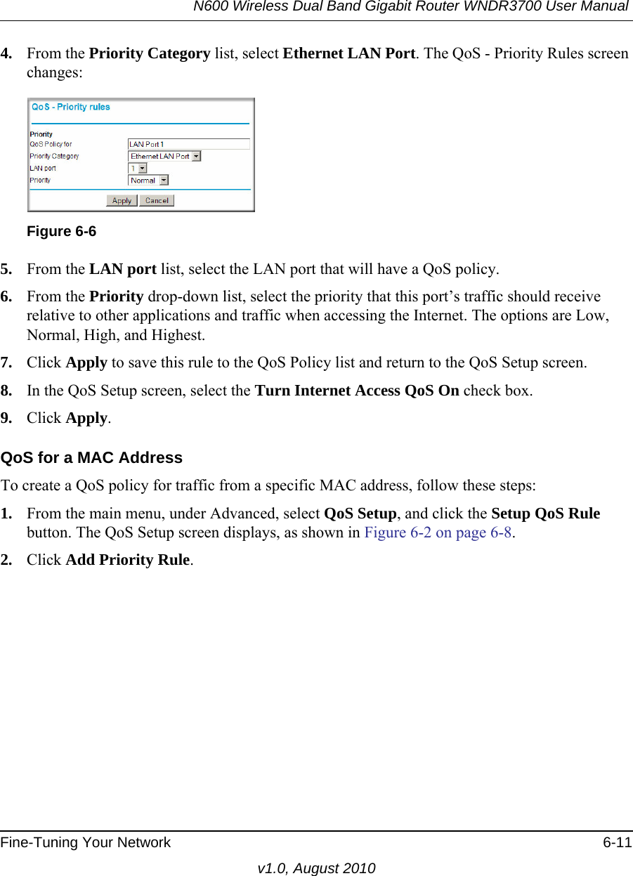 N600 Wireless Dual Band Gigabit Router WNDR3700 User Manual Fine-Tuning Your Network 6-11v1.0, August 20104. From the Priority Category list, select Ethernet LAN Port. The QoS - Priority Rules screen changes:5. From the LAN port list, select the LAN port that will have a QoS policy.6. From the Priority drop-down list, select the priority that this port’s traffic should receive relative to other applications and traffic when accessing the Internet. The options are Low, Normal, High, and Highest.7. Click Apply to save this rule to the QoS Policy list and return to the QoS Setup screen.8. In the QoS Setup screen, select the Turn Internet Access QoS On check box.9. Click Apply.QoS for a MAC AddressTo create a QoS policy for traffic from a specific MAC address, follow these steps:1. From the main menu, under Advanced, select QoS Setup, and click the Setup QoS Rule button. The QoS Setup screen displays, as shown in Figure 6-2 on page 6-8.2. Click Add Priority Rule. Figure 6-6