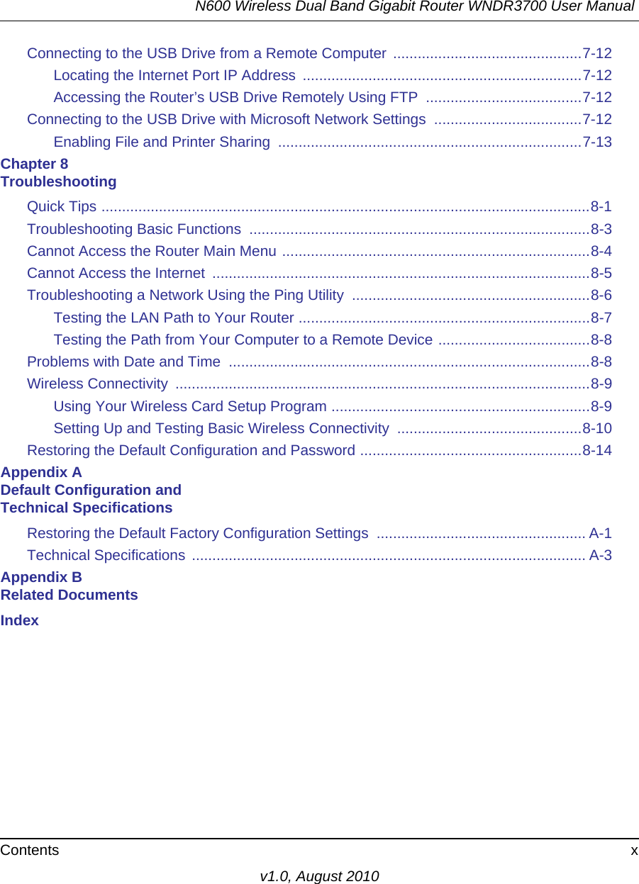 N600 Wireless Dual Band Gigabit Router WNDR3700 User Manual Contents xv1.0, August 2010Connecting to the USB Drive from a Remote Computer ..............................................7-12Locating the Internet Port IP Address  ....................................................................7-12Accessing the Router’s USB Drive Remotely Using FTP  ......................................7-12Connecting to the USB Drive with Microsoft Network Settings  ....................................7-12Enabling File and Printer Sharing  ..........................................................................7-13Chapter 8 TroubleshootingQuick Tips .......................................................................................................................8-1Troubleshooting Basic Functions  ...................................................................................8-3Cannot Access the Router Main Menu ...........................................................................8-4Cannot Access the Internet  ............................................................................................8-5Troubleshooting a Network Using the Ping Utility  ..........................................................8-6Testing the LAN Path to Your Router .......................................................................8-7Testing the Path from Your Computer to a Remote Device .....................................8-8Problems with Date and Time  ........................................................................................8-8Wireless Connectivity  .....................................................................................................8-9Using Your Wireless Card Setup Program ...............................................................8-9Setting Up and Testing Basic Wireless Connectivity  .............................................8-10Restoring the Default Configuration and Password ......................................................8-14Appendix A Default Configuration and Technical SpecificationsRestoring the Default Factory Configuration Settings  ................................................... A-1Technical Specifications ................................................................................................ A-3Appendix B Related DocumentsIndex