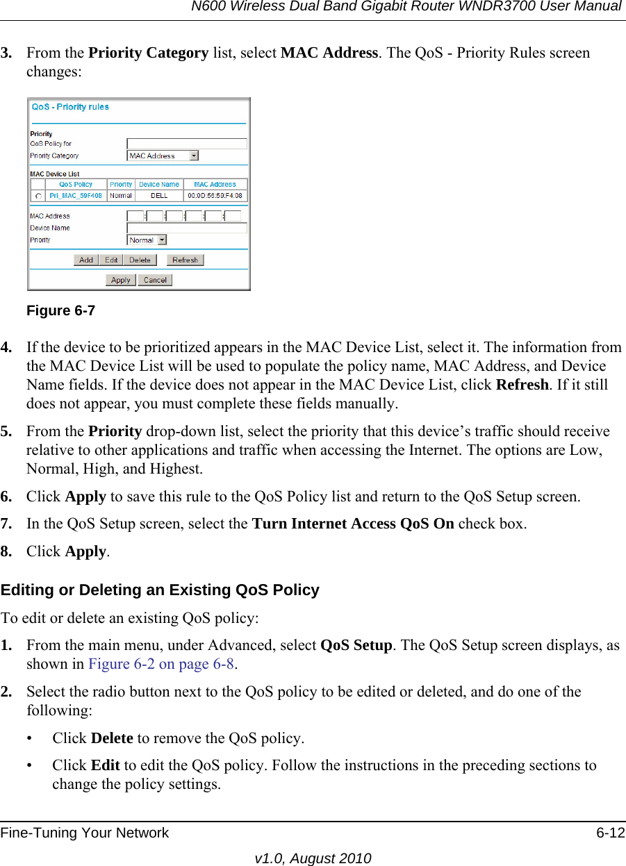 N600 Wireless Dual Band Gigabit Router WNDR3700 User Manual Fine-Tuning Your Network 6-12v1.0, August 20103. From the Priority Category list, select MAC Address. The QoS - Priority Rules screen changes:4. If the device to be prioritized appears in the MAC Device List, select it. The information from the MAC Device List will be used to populate the policy name, MAC Address, and Device Name fields. If the device does not appear in the MAC Device List, click Refresh. If it still does not appear, you must complete these fields manually. 5. From the Priority drop-down list, select the priority that this device’s traffic should receive relative to other applications and traffic when accessing the Internet. The options are Low, Normal, High, and Highest.6. Click Apply to save this rule to the QoS Policy list and return to the QoS Setup screen.7. In the QoS Setup screen, select the Turn Internet Access QoS On check box.8. Click Apply.Editing or Deleting an Existing QoS PolicyTo edit or delete an existing QoS policy:1. From the main menu, under Advanced, select QoS Setup. The QoS Setup screen displays, as shown in Figure 6-2 on page 6-8.2. Select the radio button next to the QoS policy to be edited or deleted, and do one of the following:• Click Delete to remove the QoS policy.• Click Edit to edit the QoS policy. Follow the instructions in the preceding sections to change the policy settings.Figure 6-7