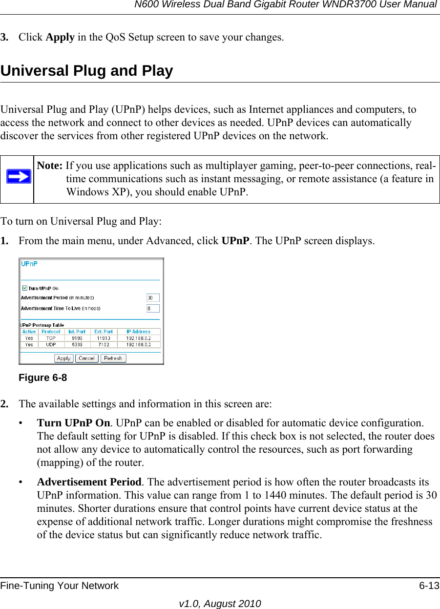 N600 Wireless Dual Band Gigabit Router WNDR3700 User Manual Fine-Tuning Your Network 6-13v1.0, August 20103. Click Apply in the QoS Setup screen to save your changes.Universal Plug and PlayUniversal Plug and Play (UPnP) helps devices, such as Internet appliances and computers, to access the network and connect to other devices as needed. UPnP devices can automatically discover the services from other registered UPnP devices on the network.To turn on Universal Plug and Play:1. From the main menu, under Advanced, click UPnP. The UPnP screen displays.  2. The available settings and information in this screen are:•Turn UPnP On. UPnP can be enabled or disabled for automatic device configuration. The default setting for UPnP is disabled. If this check box is not selected, the router does not allow any device to automatically control the resources, such as port forwarding (mapping) of the router. •Advertisement Period. The advertisement period is how often the router broadcasts its UPnP information. This value can range from 1 to 1440 minutes. The default period is 30 minutes. Shorter durations ensure that control points have current device status at the expense of additional network traffic. Longer durations might compromise the freshness of the device status but can significantly reduce network traffic.Note: If you use applications such as multiplayer gaming, peer-to-peer connections, real-time communications such as instant messaging, or remote assistance (a feature in Windows XP), you should enable UPnP.Figure 6-8