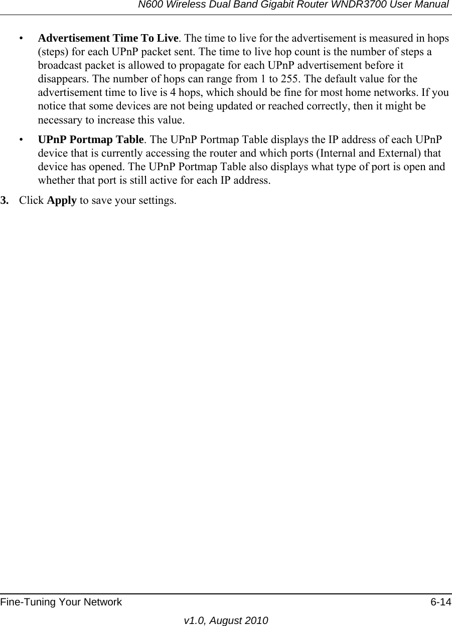 N600 Wireless Dual Band Gigabit Router WNDR3700 User Manual Fine-Tuning Your Network 6-14v1.0, August 2010•Advertisement Time To Live. The time to live for the advertisement is measured in hops (steps) for each UPnP packet sent. The time to live hop count is the number of steps a broadcast packet is allowed to propagate for each UPnP advertisement before it disappears. The number of hops can range from 1 to 255. The default value for the advertisement time to live is 4 hops, which should be fine for most home networks. If you notice that some devices are not being updated or reached correctly, then it might be necessary to increase this value.•UPnP Portmap Table. The UPnP Portmap Table displays the IP address of each UPnP device that is currently accessing the router and which ports (Internal and External) that device has opened. The UPnP Portmap Table also displays what type of port is open and whether that port is still active for each IP address. 3. Click Apply to save your settings.