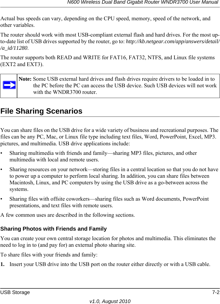 N600 Wireless Dual Band Gigabit Router WNDR3700 User Manual USB Storage 7-2v1.0, August 2010Actual bus speeds can vary, depending on the CPU speed, memory, speed of the network, and other variables.The router should work with most USB-compliant external flash and hard drives. For the most up-to-date list of USB drives supported by the router, go to: http://kb.netgear.com/app/answers/detail//a_id/11280.The router supports both READ and WRITE for FAT16, FAT32, NTFS, and Linux file systems (EXT2 and EXT3).File Sharing ScenariosYou can share files on the USB drive for a wide variety of business and recreational purposes. The files can be any PC, Mac, or Linux file type including text files, Word, PowerPoint, Excel, MP3. pictures, and multimedia. USB drive applications include:• Sharing multimedia with friends and family—sharing MP3 files, pictures, and other multimedia with local and remote users.• Sharing resources on your network—storing files in a central location so that you do not have to power up a computer to perform local sharing. In addition, you can share files between Macintosh, Linux, and PC computers by using the USB drive as a go-between across the systems.• Sharing files with offsite coworkers—sharing files such as Word documents, PowerPoint presentations, and text files with remote users.A few common uses are described in the following sections.Sharing Photos with Friends and FamilyYou can create your own central storage location for photos and multimedia. This eliminates the need to log in to (and pay for) an external photo sharing site.To share files with your friends and family:1. Insert your USB drive into the USB port on the router either directly or with a USB cable.Note: Some USB external hard drives and flash drives require drivers to be loaded in to the PC before the PC can access the USB device. Such USB devices will not work with the WNDR3700 router.