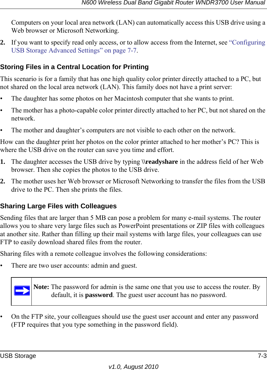 N600 Wireless Dual Band Gigabit Router WNDR3700 User Manual USB Storage 7-3v1.0, August 2010Computers on your local area network (LAN) can automatically access this USB drive using a Web browser or Microsoft Networking.2. If you want to specify read only access, or to allow access from the Internet, see “Configuring USB Storage Advanced Settings” on page 7-7.Storing Files in a Central Location for PrintingThis scenario is for a family that has one high quality color printer directly attached to a PC, but not shared on the local area network (LAN). This family does not have a print server:• The daughter has some photos on her Macintosh computer that she wants to print.• The mother has a photo-capable color printer directly attached to her PC, but not shared on the network.• The mother and daughter’s computers are not visible to each other on the network.How can the daughter print her photos on the color printer attached to her mother’s PC? This is where the USB drive on the router can save you time and effort.1. The daughter accesses the USB drive by typing \\readyshare in the address field of her Web browser. Then she copies the photos to the USB drive.2. The mother uses her Web browser or Microsoft Networking to transfer the files from the USB drive to the PC. Then she prints the files.Sharing Large Files with ColleaguesSending files that are larger than 5 MB can pose a problem for many e-mail systems. The router allows you to share very large files such as PowerPoint presentations or ZIP files with colleagues at another site. Rather than filling up their mail systems with large files, your colleagues can use FTP to easily download shared files from the router.Sharing files with a remote colleague involves the following considerations:• There are two user accounts: admin and guest. • On the FTP site, your colleagues should use the guest user account and enter any password (FTP requires that you type something in the password field).Note: The password for admin is the same one that you use to access the router. By default, it is password. The guest user account has no password.
