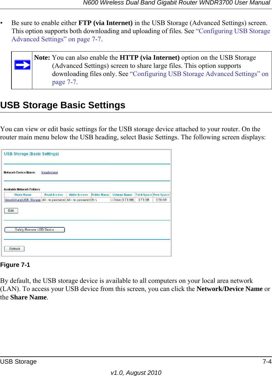 N600 Wireless Dual Band Gigabit Router WNDR3700 User Manual USB Storage 7-4v1.0, August 2010• Be sure to enable either FTP (via Internet) in the USB Storage (Advanced Settings) screen. This option supports both downloading and uploading of files. See “Configuring USB Storage Advanced Settings” on page 7-7. USB Storage Basic SettingsYou can view or edit basic settings for the USB storage device attached to your router. On the router main menu below the USB heading, select Basic Settings. The following screen displays:By default, the USB storage device is available to all computers on your local area network (LAN). To access your USB device from this screen, you can click the Network/Device Name or the Share Name.Note: You can also enable the HTTP (via Internet) option on the USB Storage (Advanced Settings) screen to share large files. This option supports downloading files only. See “Configuring USB Storage Advanced Settings” on page 7-7.Figure 7-1