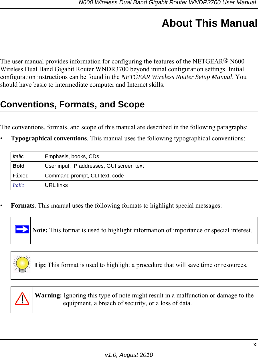 N600 Wireless Dual Band Gigabit Router WNDR3700 User Manual xiv1.0, August 2010About This ManualThe user manual provides information for configuring the features of the NETGEAR® N600 Wireless Dual Band Gigabit Router WNDR3700 beyond initial configuration settings. Initial configuration instructions can be found in the NETGEAR Wireless Router Setup Manual. You should have basic to intermediate computer and Internet skills. Conventions, Formats, and ScopeThe conventions, formats, and scope of this manual are described in the following paragraphs:•Typographical conventions. This manual uses the following typographical conventions:•Formats. This manual uses the following formats to highlight special messages:Italic Emphasis, books, CDsBold User input, IP addresses, GUI screen textFixed Command prompt, CLI text, code Italic URL linksNote: This format is used to highlight information of importance or special interest.Tip: This format is used to highlight a procedure that will save time or resources.Warning: Ignoring this type of note might result in a malfunction or damage to the equipment, a breach of security, or a loss of data.