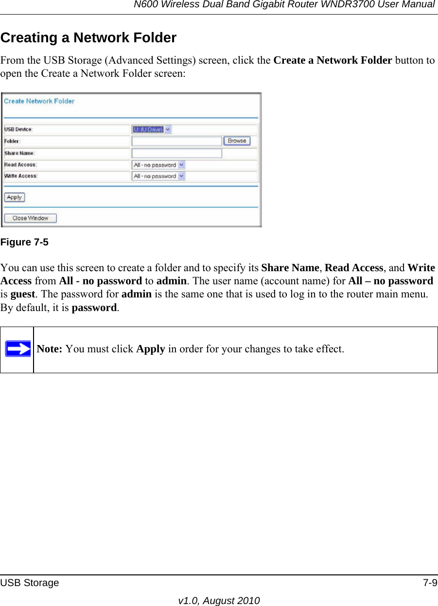 N600 Wireless Dual Band Gigabit Router WNDR3700 User Manual USB Storage 7-9v1.0, August 2010Creating a Network FolderFrom the USB Storage (Advanced Settings) screen, click the Create a Network Folder button to open the Create a Network Folder screen:You can use this screen to create a folder and to specify its Share Name, Read Access, and Write Access from All - no password to admin. The user name (account name) for All – no password is guest. The password for admin is the same one that is used to log in to the router main menu. By default, it is password.Figure 7-5Note: You must click Apply in order for your changes to take effect.