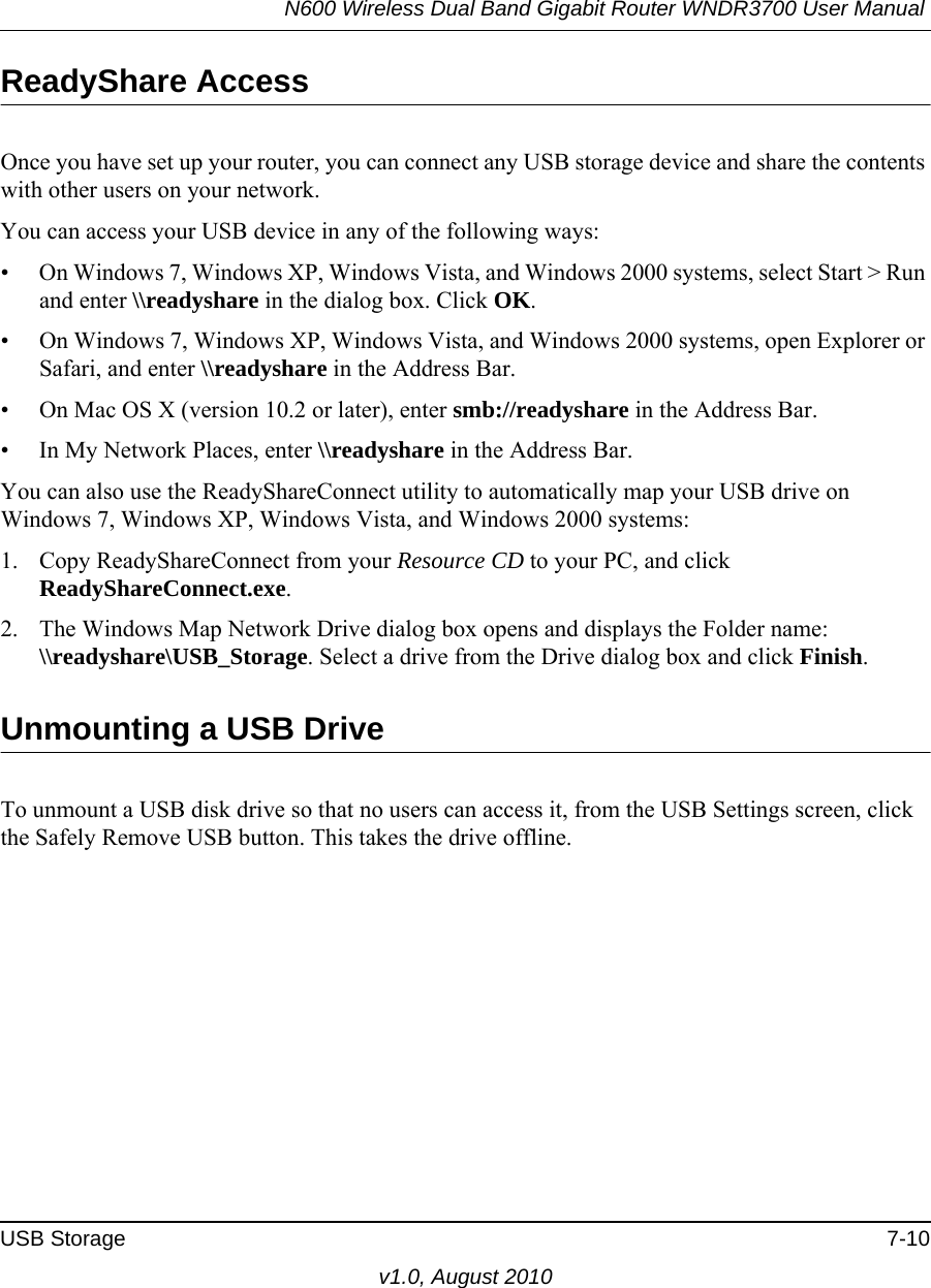 N600 Wireless Dual Band Gigabit Router WNDR3700 User Manual USB Storage 7-10v1.0, August 2010ReadyShare AccessOnce you have set up your router, you can connect any USB storage device and share the contents with other users on your network.You can access your USB device in any of the following ways:• On Windows 7, Windows XP, Windows Vista, and Windows 2000 systems, select Start &gt; Run and enter \\readyshare in the dialog box. Click OK.• On Windows 7, Windows XP, Windows Vista, and Windows 2000 systems, open Explorer or Safari, and enter \\readyshare in the Address Bar.• On Mac OS X (version 10.2 or later), enter smb://readyshare in the Address Bar.• In My Network Places, enter \\readyshare in the Address Bar.You can also use the ReadyShareConnect utility to automatically map your USB drive on Windows 7, Windows XP, Windows Vista, and Windows 2000 systems:1. Copy ReadyShareConnect from your Resource CD to your PC, and click ReadyShareConnect.exe.2. The Windows Map Network Drive dialog box opens and displays the Folder name: \\readyshare\USB_Storage. Select a drive from the Drive dialog box and click Finish.Unmounting a USB DriveTo unmount a USB disk drive so that no users can access it, from the USB Settings screen, click the Safely Remove USB button. This takes the drive offline.