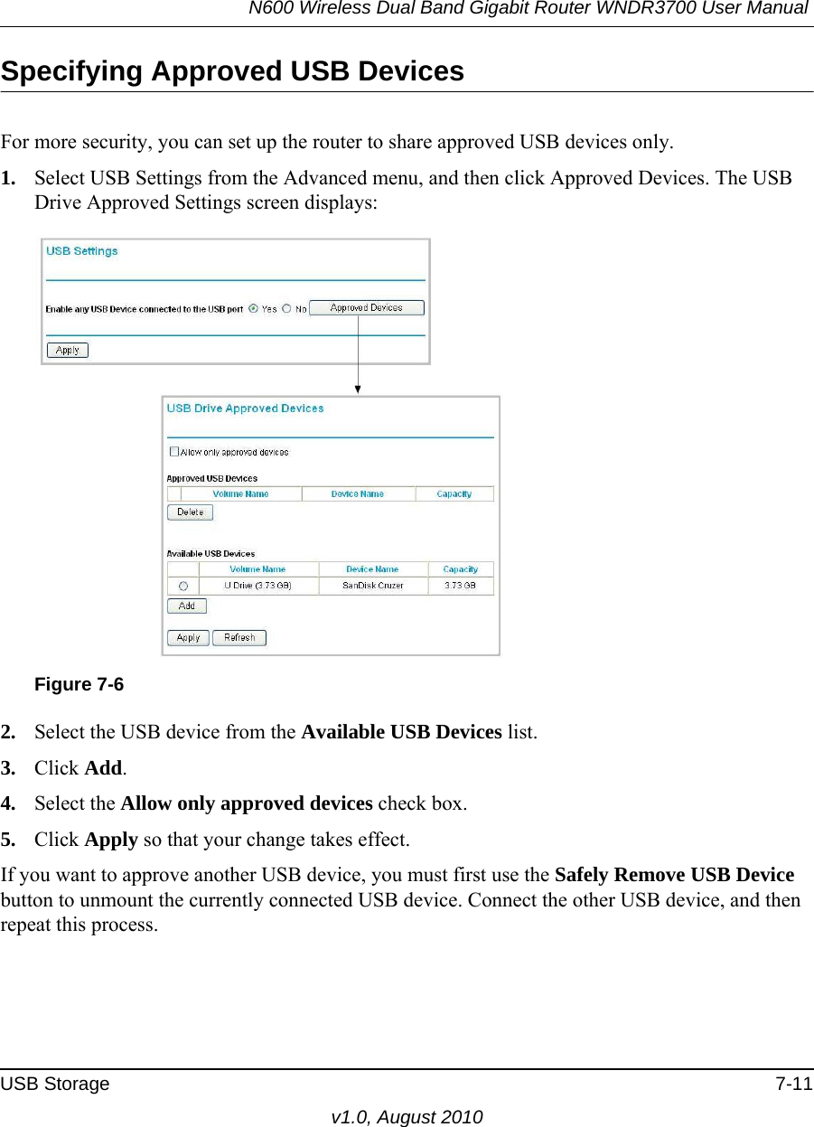 N600 Wireless Dual Band Gigabit Router WNDR3700 User Manual USB Storage 7-11v1.0, August 2010Specifying Approved USB DevicesFor more security, you can set up the router to share approved USB devices only.1. Select USB Settings from the Advanced menu, and then click Approved Devices. The USB Drive Approved Settings screen displays:2. Select the USB device from the Available USB Devices list.3. Click Add.4. Select the Allow only approved devices check box.5. Click Apply so that your change takes effect.If you want to approve another USB device, you must first use the Safely Remove USB Device button to unmount the currently connected USB device. Connect the other USB device, and then repeat this process.Figure 7-6