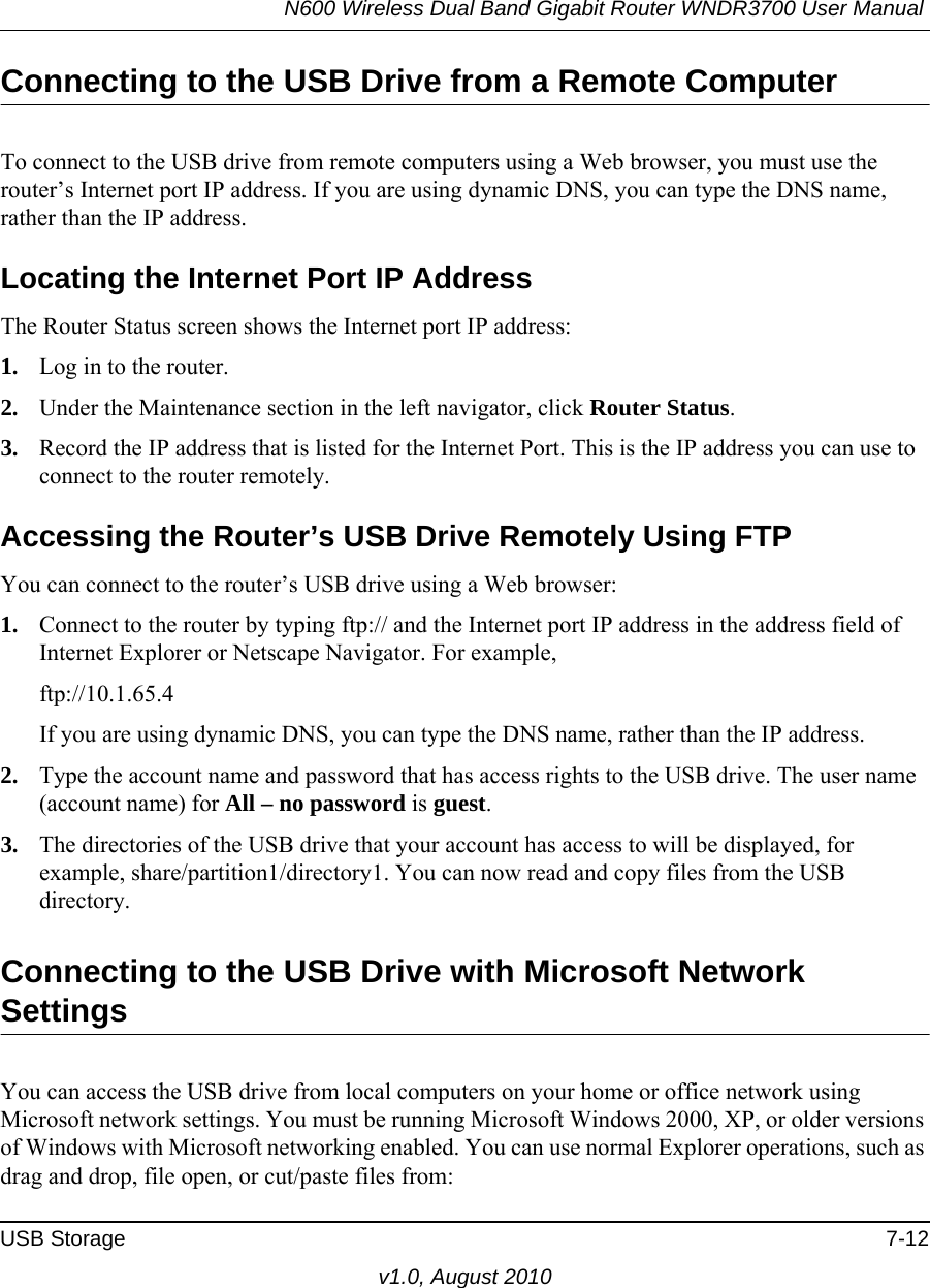 N600 Wireless Dual Band Gigabit Router WNDR3700 User Manual USB Storage 7-12v1.0, August 2010Connecting to the USB Drive from a Remote ComputerTo connect to the USB drive from remote computers using a Web browser, you must use the router’s Internet port IP address. If you are using dynamic DNS, you can type the DNS name, rather than the IP address.Locating the Internet Port IP AddressThe Router Status screen shows the Internet port IP address:1. Log in to the router.2. Under the Maintenance section in the left navigator, click Router Status.3. Record the IP address that is listed for the Internet Port. This is the IP address you can use to connect to the router remotely.Accessing the Router’s USB Drive Remotely Using FTPYou can connect to the router’s USB drive using a Web browser:1. Connect to the router by typing ftp:// and the Internet port IP address in the address field of Internet Explorer or Netscape Navigator. For example,ftp://10.1.65.4 If you are using dynamic DNS, you can type the DNS name, rather than the IP address.2. Type the account name and password that has access rights to the USB drive. The user name (account name) for All – no password is guest. 3. The directories of the USB drive that your account has access to will be displayed, for example, share/partition1/directory1. You can now read and copy files from the USB directory.Connecting to the USB Drive with Microsoft Network SettingsYou can access the USB drive from local computers on your home or office network using Microsoft network settings. You must be running Microsoft Windows 2000, XP, or older versions of Windows with Microsoft networking enabled. You can use normal Explorer operations, such as drag and drop, file open, or cut/paste files from: