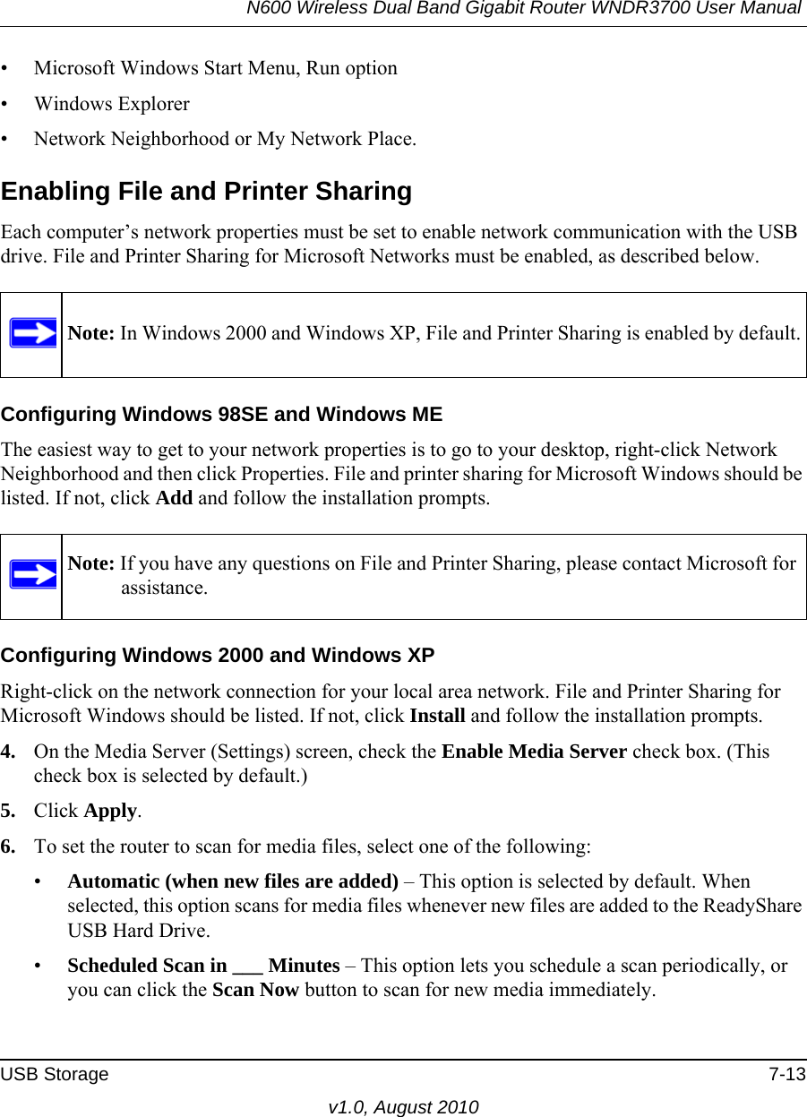 N600 Wireless Dual Band Gigabit Router WNDR3700 User Manual USB Storage 7-13v1.0, August 2010• Microsoft Windows Start Menu, Run option• Windows Explorer• Network Neighborhood or My Network Place.Enabling File and Printer SharingEach computer’s network properties must be set to enable network communication with the USB drive. File and Printer Sharing for Microsoft Networks must be enabled, as described below.Configuring Windows 98SE and Windows METhe easiest way to get to your network properties is to go to your desktop, right-click Network Neighborhood and then click Properties. File and printer sharing for Microsoft Windows should be listed. If not, click Add and follow the installation prompts.Configuring Windows 2000 and Windows XPRight-click on the network connection for your local area network. File and Printer Sharing for Microsoft Windows should be listed. If not, click Install and follow the installation prompts.4. On the Media Server (Settings) screen, check the Enable Media Server check box. (This check box is selected by default.)5. Click Apply.6. To set the router to scan for media files, select one of the following:•Automatic (when new files are added) – This option is selected by default. When selected, this option scans for media files whenever new files are added to the ReadyShare USB Hard Drive.•Scheduled Scan in ___ Minutes – This option lets you schedule a scan periodically, or you can click the Scan Now button to scan for new media immediately.Note: In Windows 2000 and Windows XP, File and Printer Sharing is enabled by default.Note: If you have any questions on File and Printer Sharing, please contact Microsoft for assistance.