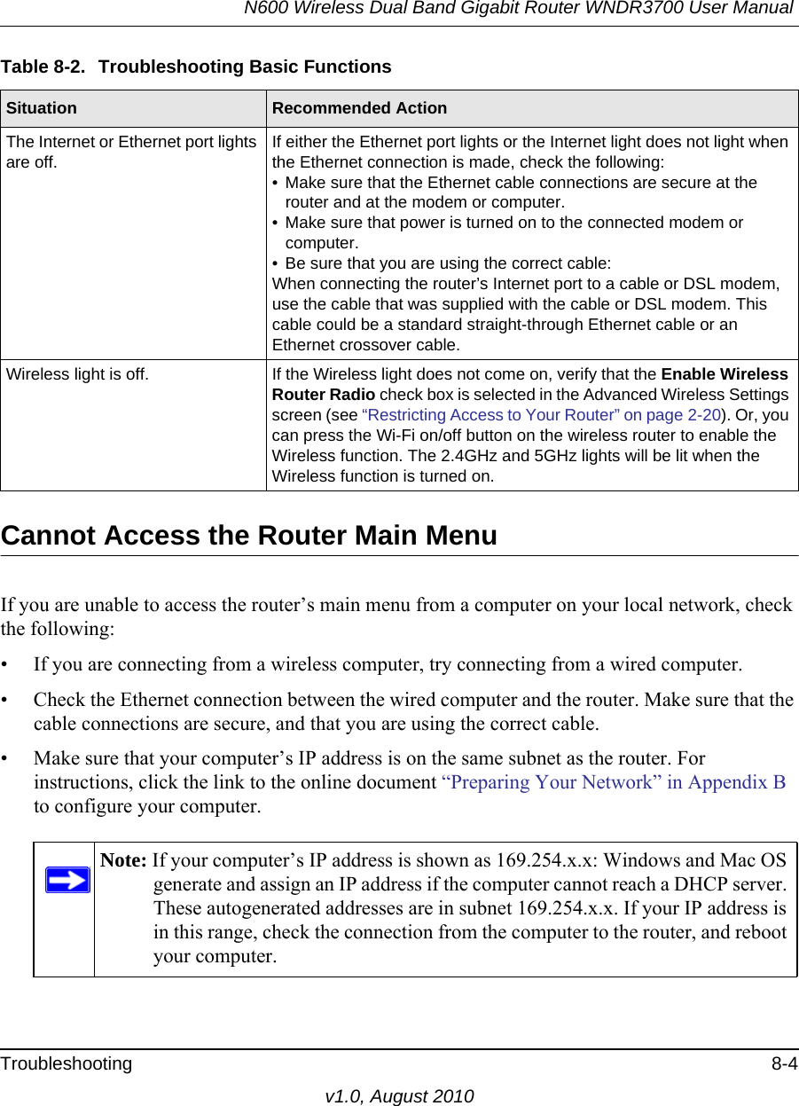 N600 Wireless Dual Band Gigabit Router WNDR3700 User Manual Troubleshooting 8-4v1.0, August 2010Cannot Access the Router Main MenuIf you are unable to access the router’s main menu from a computer on your local network, check the following:• If you are connecting from a wireless computer, try connecting from a wired computer.• Check the Ethernet connection between the wired computer and the router. Make sure that the cable connections are secure, and that you are using the correct cable.• Make sure that your computer’s IP address is on the same subnet as the router. For instructions, click the link to the online document “Preparing Your Network” in Appendix B to configure your computer.The Internet or Ethernet port lights are off.If either the Ethernet port lights or the Internet light does not light when the Ethernet connection is made, check the following:• Make sure that the Ethernet cable connections are secure at the router and at the modem or computer.• Make sure that power is turned on to the connected modem or computer.• Be sure that you are using the correct cable:When connecting the router’s Internet port to a cable or DSL modem, use the cable that was supplied with the cable or DSL modem. This cable could be a standard straight-through Ethernet cable or an Ethernet crossover cable.Wireless light is off. If the Wireless light does not come on, verify that the Enable Wireless Router Radio check box is selected in the Advanced Wireless Settings screen (see “Restricting Access to Your Router” on page 2-20). Or, you can press the Wi-Fi on/off button on the wireless router to enable the Wireless function. The 2.4GHz and 5GHz lights will be lit when the Wireless function is turned on.Note: If your computer’s IP address is shown as 169.254.x.x: Windows and Mac OS generate and assign an IP address if the computer cannot reach a DHCP server. These autogenerated addresses are in subnet 169.254.x.x. If your IP address is in this range, check the connection from the computer to the router, and reboot your computer.Table 8-2.  Troubleshooting Basic FunctionsSituation Recommended Action