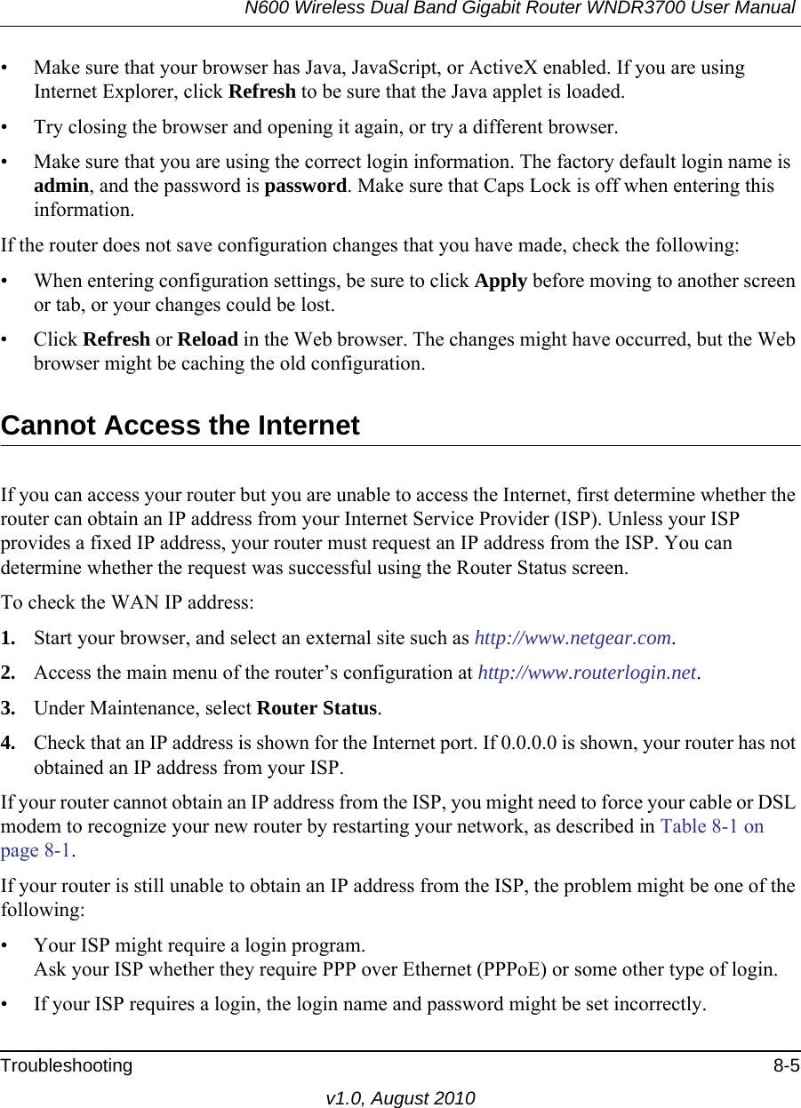 N600 Wireless Dual Band Gigabit Router WNDR3700 User Manual Troubleshooting 8-5v1.0, August 2010• Make sure that your browser has Java, JavaScript, or ActiveX enabled. If you are using Internet Explorer, click Refresh to be sure that the Java applet is loaded.• Try closing the browser and opening it again, or try a different browser.• Make sure that you are using the correct login information. The factory default login name is admin, and the password is password. Make sure that Caps Lock is off when entering this information.If the router does not save configuration changes that you have made, check the following:• When entering configuration settings, be sure to click Apply before moving to another screen or tab, or your changes could be lost. • Click Refresh or Reload in the Web browser. The changes might have occurred, but the Web browser might be caching the old configuration.Cannot Access the InternetIf you can access your router but you are unable to access the Internet, first determine whether the router can obtain an IP address from your Internet Service Provider (ISP). Unless your ISP provides a fixed IP address, your router must request an IP address from the ISP. You can determine whether the request was successful using the Router Status screen.To check the WAN IP address: 1. Start your browser, and select an external site such as http://www.netgear.com.2. Access the main menu of the router’s configuration at http://www.routerlogin.net.3. Under Maintenance, select Router Status.4. Check that an IP address is shown for the Internet port. If 0.0.0.0 is shown, your router has not obtained an IP address from your ISP.If your router cannot obtain an IP address from the ISP, you might need to force your cable or DSL modem to recognize your new router by restarting your network, as described in Table 8-1 on page 8-1.If your router is still unable to obtain an IP address from the ISP, the problem might be one of the following:• Your ISP might require a login program.Ask your ISP whether they require PPP over Ethernet (PPPoE) or some other type of login.• If your ISP requires a login, the login name and password might be set incorrectly.