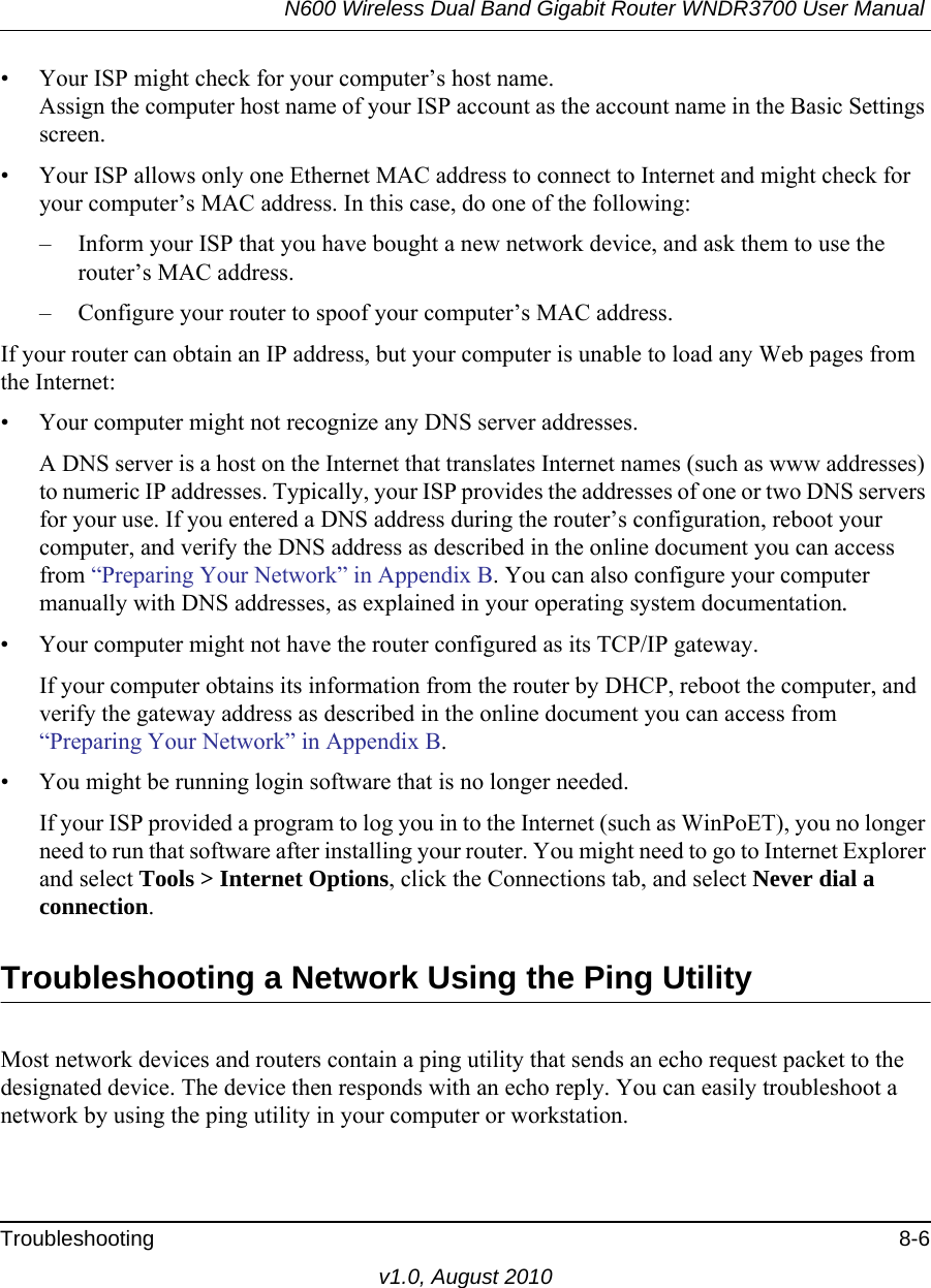 N600 Wireless Dual Band Gigabit Router WNDR3700 User Manual Troubleshooting 8-6v1.0, August 2010• Your ISP might check for your computer’s host name.Assign the computer host name of your ISP account as the account name in the Basic Settings screen.• Your ISP allows only one Ethernet MAC address to connect to Internet and might check for your computer’s MAC address. In this case, do one of the following:– Inform your ISP that you have bought a new network device, and ask them to use the router’s MAC address.– Configure your router to spoof your computer’s MAC address.If your router can obtain an IP address, but your computer is unable to load any Web pages from the Internet:• Your computer might not recognize any DNS server addresses. A DNS server is a host on the Internet that translates Internet names (such as www addresses) to numeric IP addresses. Typically, your ISP provides the addresses of one or two DNS servers for your use. If you entered a DNS address during the router’s configuration, reboot your computer, and verify the DNS address as described in the online document you can access from “Preparing Your Network” in Appendix B. You can also configure your computer manually with DNS addresses, as explained in your operating system documentation.• Your computer might not have the router configured as its TCP/IP gateway.If your computer obtains its information from the router by DHCP, reboot the computer, and verify the gateway address as described in the online document you can access from “Preparing Your Network” in Appendix B.• You might be running login software that is no longer needed.If your ISP provided a program to log you in to the Internet (such as WinPoET), you no longer need to run that software after installing your router. You might need to go to Internet Explorer and select Tools &gt; Internet Options, click the Connections tab, and select Never dial a connection.Troubleshooting a Network Using the Ping UtilityMost network devices and routers contain a ping utility that sends an echo request packet to the designated device. The device then responds with an echo reply. You can easily troubleshoot a network by using the ping utility in your computer or workstation.