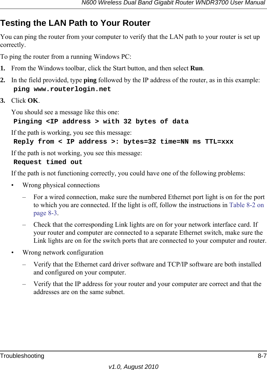 N600 Wireless Dual Band Gigabit Router WNDR3700 User Manual Troubleshooting 8-7v1.0, August 2010Testing the LAN Path to Your RouterYou can ping the router from your computer to verify that the LAN path to your router is set up correctly.To ping the router from a running Windows PC:1. From the Windows toolbar, click the Start button, and then select Run.2. In the field provided, type ping followed by the IP address of the router, as in this example:    ping www.routerlogin.net3. Click OK.You should see a message like this one:    Pinging &lt;IP address &gt; with 32 bytes of dataIf the path is working, you see this message:    Reply from &lt; IP address &gt;: bytes=32 time=NN ms TTL=xxxIf the path is not working, you see this message:    Request timed outIf the path is not functioning correctly, you could have one of the following problems:• Wrong physical connections– For a wired connection, make sure the numbered Ethernet port light is on for the port to which you are connected. If the light is off, follow the instructions in Table 8-2 on page 8-3.– Check that the corresponding Link lights are on for your network interface card. If your router and computer are connected to a separate Ethernet switch, make sure the Link lights are on for the switch ports that are connected to your computer and router.• Wrong network configuration– Verify that the Ethernet card driver software and TCP/IP software are both installed and configured on your computer.– Verify that the IP address for your router and your computer are correct and that the addresses are on the same subnet.