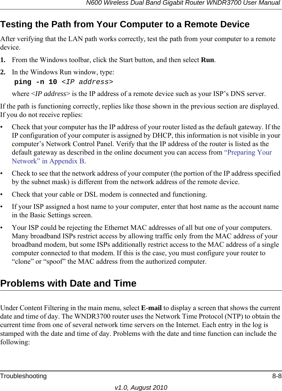 N600 Wireless Dual Band Gigabit Router WNDR3700 User Manual Troubleshooting 8-8v1.0, August 2010Testing the Path from Your Computer to a Remote DeviceAfter verifying that the LAN path works correctly, test the path from your computer to a remote device. 1. From the Windows toolbar, click the Start button, and then select Run.2. In the Windows Run window, type:    ping -n 10 &lt;IP address&gt;where &lt;IP address&gt; is the IP address of a remote device such as your ISP’s DNS server.If the path is functioning correctly, replies like those shown in the previous section are displayed. If you do not receive replies:• Check that your computer has the IP address of your router listed as the default gateway. If the IP configuration of your computer is assigned by DHCP, this information is not visible in your computer’s Network Control Panel. Verify that the IP address of the router is listed as the default gateway as described in the online document you can access from “Preparing Your Network” in Appendix B.• Check to see that the network address of your computer (the portion of the IP address specified by the subnet mask) is different from the network address of the remote device.• Check that your cable or DSL modem is connected and functioning.• If your ISP assigned a host name to your computer, enter that host name as the account name in the Basic Settings screen.• Your ISP could be rejecting the Ethernet MAC addresses of all but one of your computers. Many broadband ISPs restrict access by allowing traffic only from the MAC address of your broadband modem, but some ISPs additionally restrict access to the MAC address of a single computer connected to that modem. If this is the case, you must configure your router to “clone” or “spoof” the MAC address from the authorized computer. Problems with Date and TimeUnder Content Filtering in the main menu, select E-mail to display a screen that shows the current date and time of day. The WNDR3700 router uses the Network Time Protocol (NTP) to obtain the current time from one of several network time servers on the Internet. Each entry in the log is stamped with the date and time of day. Problems with the date and time function can include the following: