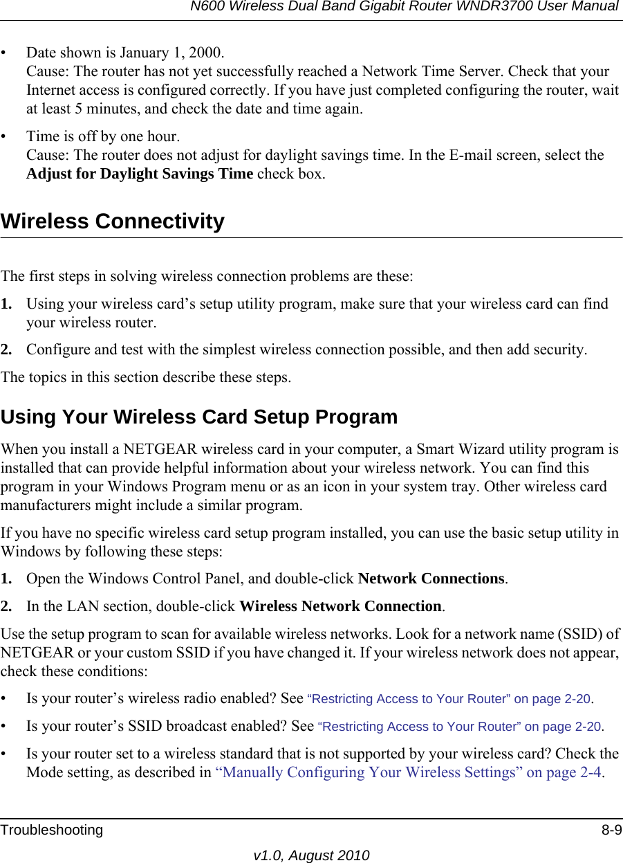 N600 Wireless Dual Band Gigabit Router WNDR3700 User Manual Troubleshooting 8-9v1.0, August 2010• Date shown is January 1, 2000.Cause: The router has not yet successfully reached a Network Time Server. Check that your Internet access is configured correctly. If you have just completed configuring the router, wait at least 5 minutes, and check the date and time again.• Time is off by one hour. Cause: The router does not adjust for daylight savings time. In the E-mail screen, select the Adjust for Daylight Savings Time check box.Wireless ConnectivityThe first steps in solving wireless connection problems are these:1. Using your wireless card’s setup utility program, make sure that your wireless card can find your wireless router.2. Configure and test with the simplest wireless connection possible, and then add security.The topics in this section describe these steps.Using Your Wireless Card Setup ProgramWhen you install a NETGEAR wireless card in your computer, a Smart Wizard utility program is installed that can provide helpful information about your wireless network. You can find this program in your Windows Program menu or as an icon in your system tray. Other wireless card manufacturers might include a similar program. If you have no specific wireless card setup program installed, you can use the basic setup utility in Windows by following these steps:1. Open the Windows Control Panel, and double-click Network Connections.2. In the LAN section, double-click Wireless Network Connection.Use the setup program to scan for available wireless networks. Look for a network name (SSID) of NETGEAR or your custom SSID if you have changed it. If your wireless network does not appear, check these conditions:• Is your router’s wireless radio enabled? See “Restricting Access to Your Router” on page 2-20.• Is your router’s SSID broadcast enabled? See “Restricting Access to Your Router” on page 2-20.• Is your router set to a wireless standard that is not supported by your wireless card? Check the Mode setting, as described in “Manually Configuring Your Wireless Settings” on page 2-4.