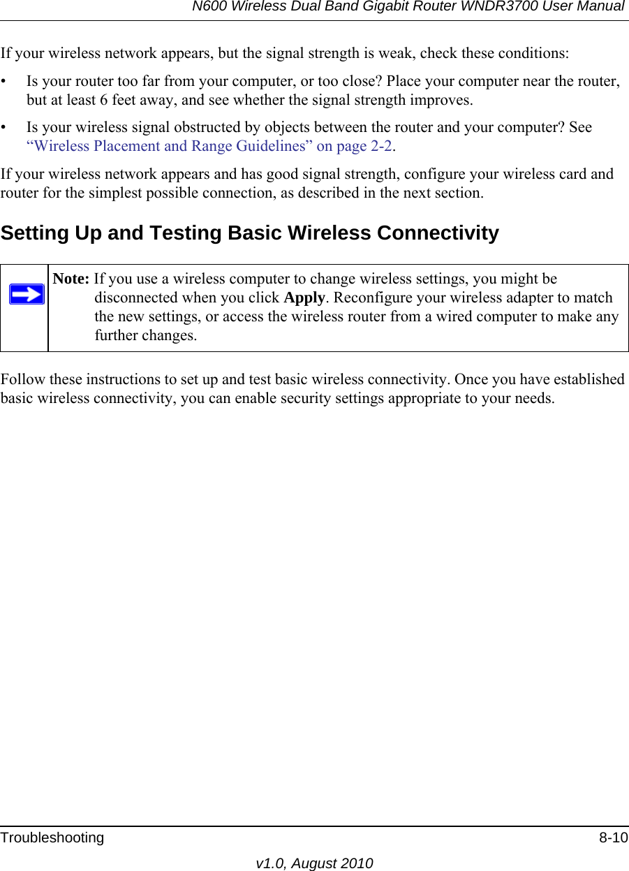 N600 Wireless Dual Band Gigabit Router WNDR3700 User Manual Troubleshooting 8-10v1.0, August 2010If your wireless network appears, but the signal strength is weak, check these conditions:• Is your router too far from your computer, or too close? Place your computer near the router, but at least 6 feet away, and see whether the signal strength improves.• Is your wireless signal obstructed by objects between the router and your computer? See “Wireless Placement and Range Guidelines” on page 2-2.If your wireless network appears and has good signal strength, configure your wireless card and router for the simplest possible connection, as described in the next section.Setting Up and Testing Basic Wireless ConnectivityFollow these instructions to set up and test basic wireless connectivity. Once you have established basic wireless connectivity, you can enable security settings appropriate to your needs.Note: If you use a wireless computer to change wireless settings, you might be disconnected when you click Apply. Reconfigure your wireless adapter to match the new settings, or access the wireless router from a wired computer to make any further changes.