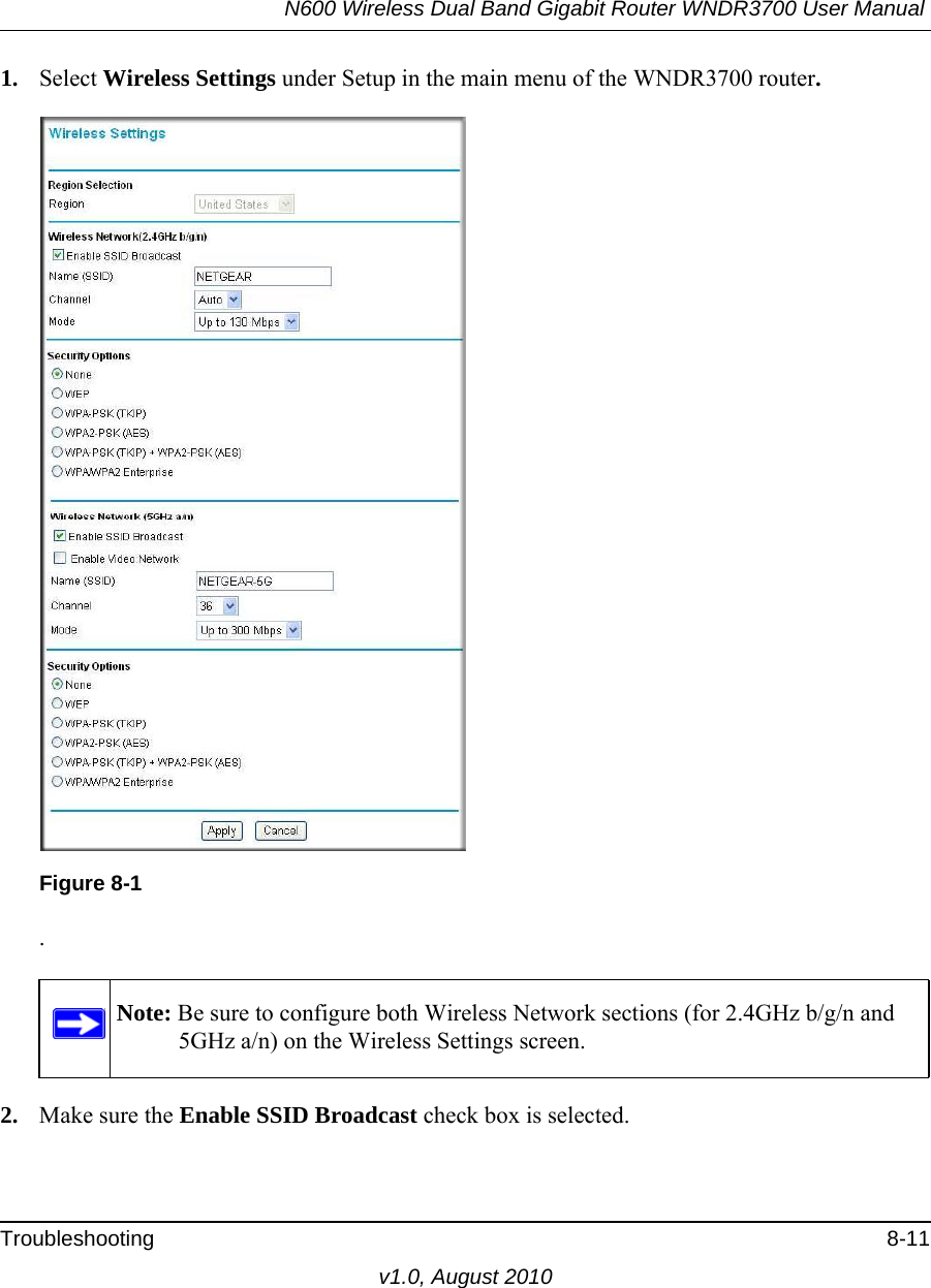 N600 Wireless Dual Band Gigabit Router WNDR3700 User Manual Troubleshooting 8-11v1.0, August 20101. Select Wireless Settings under Setup in the main menu of the WNDR3700 router..2. Make sure the Enable SSID Broadcast check box is selected.Figure 8-1Note: Be sure to configure both Wireless Network sections (for 2.4GHz b/g/n and 5GHz a/n) on the Wireless Settings screen.