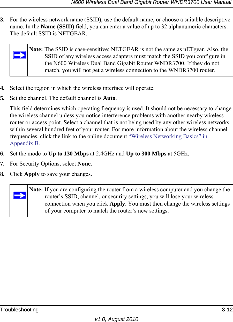 N600 Wireless Dual Band Gigabit Router WNDR3700 User Manual Troubleshooting 8-12v1.0, August 20103. For the wireless network name (SSID), use the default name, or choose a suitable descriptive name. In the Name (SSID) field, you can enter a value of up to 32 alphanumeric characters. The default SSID is NETGEAR.4. Select the region in which the wireless interface will operate. 5. Set the channel. The default channel is Auto.This field determines which operating frequency is used. It should not be necessary to change the wireless channel unless you notice interference problems with another nearby wireless router or access point. Select a channel that is not being used by any other wireless networks within several hundred feet of your router. For more information about the wireless channel frequencies, click the link to the online document “Wireless Networking Basics” in Appendix B. 6. Set the mode to Up to 130 Mbps at 2.4GHz and Up to 300 Mbps at 5GHz.7. For Security Options, select None.8. Click Apply to save your changes.Note: The SSID is case-sensitive; NETGEAR is not the same as nETgear. Also, the SSID of any wireless access adapters must match the SSID you configure in the N600 Wireless Dual Band Gigabit Router WNDR3700. If they do not match, you will not get a wireless connection to the WNDR3700 router.Note: If you are configuring the router from a wireless computer and you change the router’s SSID, channel, or security settings, you will lose your wireless connection when you click Apply. You must then change the wireless settings of your computer to match the router’s new settings.