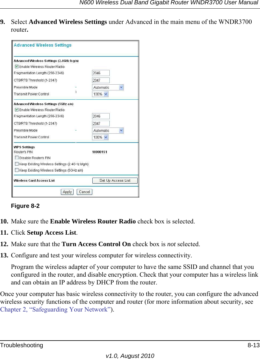 N600 Wireless Dual Band Gigabit Router WNDR3700 User Manual Troubleshooting 8-13v1.0, August 20109. Select Advanced Wireless Settings under Advanced in the main menu of the WNDR3700 router.10. Make sure the Enable Wireless Router Radio check box is selected.11. Click Setup Access List.12. Make sure that the Turn Access Control On check box is not selected.13. Configure and test your wireless computer for wireless connectivity.Program the wireless adapter of your computer to have the same SSID and channel that you configured in the router, and disable encryption. Check that your computer has a wireless link and can obtain an IP address by DHCP from the router.Once your computer has basic wireless connectivity to the router, you can configure the advanced wireless security functions of the computer and router (for more information about security, see Chapter 2, “Safeguarding Your Network”).Figure 8-2