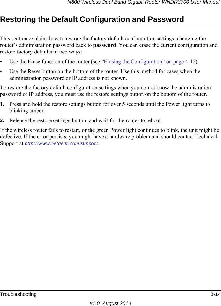 N600 Wireless Dual Band Gigabit Router WNDR3700 User Manual Troubleshooting 8-14v1.0, August 2010Restoring the Default Configuration and PasswordThis section explains how to restore the factory default configuration settings, changing the router’s administration password back to password. You can erase the current configuration and restore factory defaults in two ways:• Use the Erase function of the router (see “Erasing the Configuration” on page 4-12).• Use the Reset button on the bottom of the router. Use this method for cases when the administration password or IP address is not known.To restore the factory default configuration settings when you do not know the administration password or IP address, you must use the restore settings button on the bottom of the router.1. Press and hold the restore settings button for over 5 seconds until the Power light turns to blinking amber.2. Release the restore settings button, and wait for the router to reboot.If the wireless router fails to restart, or the green Power light continues to blink, the unit might be defective. If the error persists, you might have a hardware problem and should contact Technical Support at http://www.netgear.com/support.