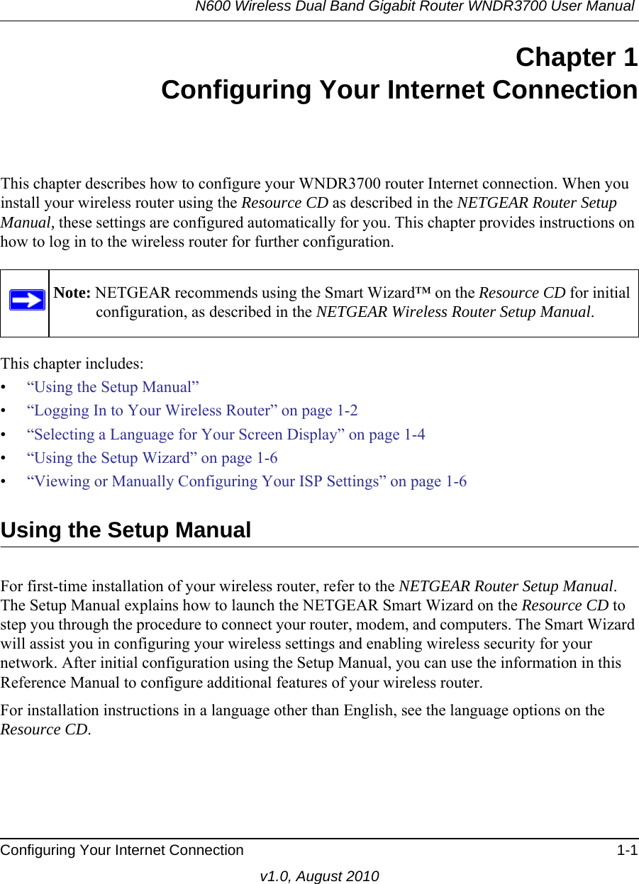 N600 Wireless Dual Band Gigabit Router WNDR3700 User Manual Configuring Your Internet Connection 1-1v1.0, August 2010Chapter 1Configuring Your Internet ConnectionThis chapter describes how to configure your WNDR3700 router Internet connection. When you install your wireless router using the Resource CD as described in the NETGEAR Router Setup Manual, these settings are configured automatically for you. This chapter provides instructions on how to log in to the wireless router for further configuration.This chapter includes:•“Using the Setup Manual”•“Logging In to Your Wireless Router” on page 1-2•“Selecting a Language for Your Screen Display” on page 1-4 •“Using the Setup Wizard” on page 1-6•“Viewing or Manually Configuring Your ISP Settings” on page 1-6Using the Setup ManualFor first-time installation of your wireless router, refer to the NETGEAR Router Setup Manual. The Setup Manual explains how to launch the NETGEAR Smart Wizard on the Resource CD to step you through the procedure to connect your router, modem, and computers. The Smart Wizard will assist you in configuring your wireless settings and enabling wireless security for your network. After initial configuration using the Setup Manual, you can use the information in this Reference Manual to configure additional features of your wireless router.For installation instructions in a language other than English, see the language options on the Resource CD.Note: NETGEAR recommends using the Smart Wizard™ on the Resource CD for initial configuration, as described in the NETGEAR Wireless Router Setup Manual.