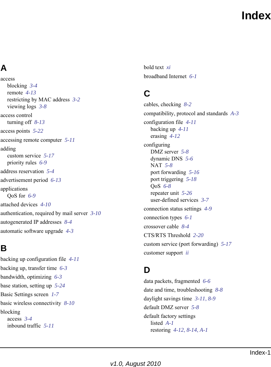 Index-1v1.0, August 2010IndexAaccessblocking  3-4remote  4-13restricting by MAC address  3-2viewing logs  3-8access controlturning off  8-13access points  5-22accessing remote computer  5-11addingcustom service  5-17priority rules  6-9address reservation  5-4advertisement period  6-13applicationsQoS for  6-9attached devices  4-10authentication, required by mail server  3-10autogenerated IP addresses  8-4automatic software upgrade  4-3Bbacking up configuration file  4-11backing up, transfer time  6-3bandwidth, optimizing  6-3base station, setting up  5-24Basic Settings screen  1-7basic wireless connectivity  8-10blockingaccess  3-4inbound traffic  5-11bold text  xibroadband Internet  6-1Ccables, checking  8-2compatibility, protocol and standards  A-3configuration file  4-11backing up  4-11erasing  4-12configuringDMZ server  5-8dynamic DNS  5-6NAT  5-8port forwarding  5-16port triggering  5-18QoS  6-8repeater unit  5-26user-defined services  3-7connection status settings  4-9connection types  6-1crossover cable  8-4CTS/RTS Threshold  2-20custom service (port forwarding)  5-17customer support  iiDdata packets, fragmented  6-6date and time, troubleshooting  8-8daylight savings time  3-11, 8-9default DMZ server  5-8default factory settingslisted  A-1restoring  4-12, 8-14, A-1