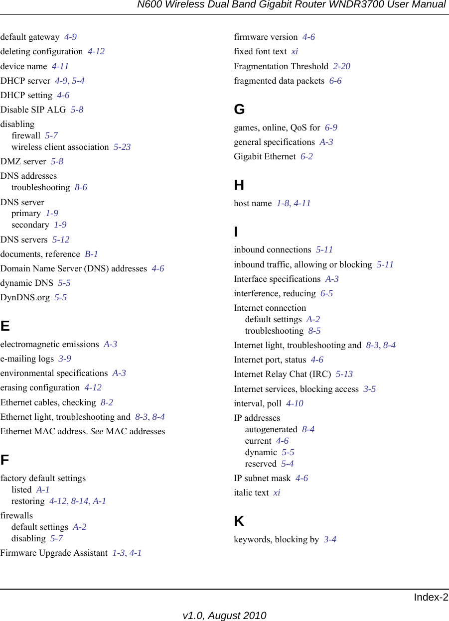 N600 Wireless Dual Band Gigabit Router WNDR3700 User Manual Index-2v1.0, August 2010default gateway  4-9deleting configuration  4-12device name  4-11DHCP server  4-9, 5-4DHCP setting  4-6Disable SIP ALG  5-8disablingfirewall  5-7wireless client association  5-23DMZ server  5-8DNS addressestroubleshooting  8-6DNS serverprimary  1-9secondary  1-9DNS servers  5-12documents, reference  B-1Domain Name Server (DNS) addresses  4-6dynamic DNS  5-5DynDNS.org  5-5Eelectromagnetic emissions  A-3e-mailing logs  3-9environmental specifications  A-3erasing configuration  4-12Ethernet cables, checking  8-2Ethernet light, troubleshooting and  8-3, 8-4Ethernet MAC address. See MAC addressesFfactory default settingslisted  A-1restoring  4-12, 8-14, A-1firewallsdefault settings  A-2disabling  5-7Firmware Upgrade Assistant  1-3, 4-1firmware version  4-6fixed font text  xiFragmentation Threshold  2-20fragmented data packets  6-6Ggames, online, QoS for  6-9general specifications  A-3Gigabit Ethernet  6-2Hhost name  1-8, 4-11Iinbound connections  5-11inbound traffic, allowing or blocking  5-11Interface specifications  A-3interference, reducing  6-5Internet connectiondefault settings  A-2troubleshooting  8-5Internet light, troubleshooting and  8-3, 8-4Internet port, status  4-6Internet Relay Chat (IRC)  5-13Internet services, blocking access  3-5interval, poll  4-10IP addressesautogenerated  8-4current  4-6dynamic  5-5reserved  5-4IP subnet mask  4-6italic text  xiKkeywords, blocking by  3-4