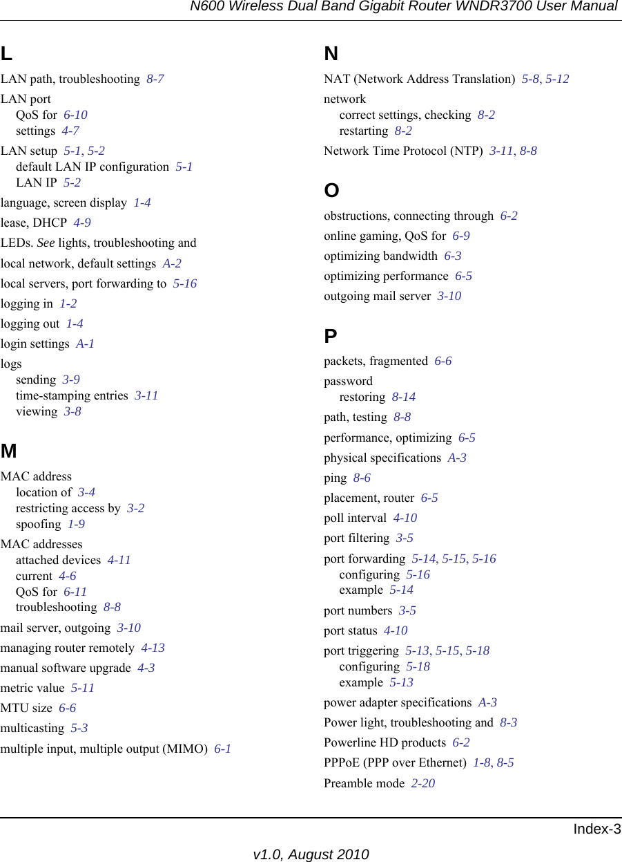 N600 Wireless Dual Band Gigabit Router WNDR3700 User Manual Index-3v1.0, August 2010LLAN path, troubleshooting  8-7LAN portQoS for  6-10settings  4-7LAN setup  5-1, 5-2default LAN IP configuration  5-1LAN IP  5-2language, screen display  1-4lease, DHCP  4-9LEDs. See lights, troubleshooting andlocal network, default settings  A-2local servers, port forwarding to  5-16logging in  1-2logging out  1-4login settings  A-1logssending  3-9time-stamping entries  3-11viewing  3-8MMAC addresslocation of  3-4restricting access by  3-2spoofing  1-9MAC addressesattached devices  4-11current  4-6QoS for  6-11troubleshooting  8-8mail server, outgoing  3-10managing router remotely  4-13manual software upgrade  4-3metric value  5-11MTU size  6-6multicasting  5-3multiple input, multiple output (MIMO)  6-1NNAT (Network Address Translation)  5-8, 5-12networkcorrect settings, checking  8-2restarting  8-2Network Time Protocol (NTP)  3-11, 8-8Oobstructions, connecting through  6-2online gaming, QoS for  6-9optimizing bandwidth  6-3optimizing performance  6-5outgoing mail server  3-10Ppackets, fragmented  6-6passwordrestoring  8-14path, testing  8-8performance, optimizing  6-5physical specifications  A-3ping  8-6placement, router  6-5poll interval  4-10port filtering  3-5port forwarding  5-14, 5-15, 5-16configuring  5-16example  5-14port numbers  3-5port status  4-10port triggering  5-13, 5-15, 5-18configuring  5-18example  5-13power adapter specifications  A-3Power light, troubleshooting and  8-3Powerline HD products  6-2PPPoE (PPP over Ethernet)  1-8, 8-5Preamble mode  2-20