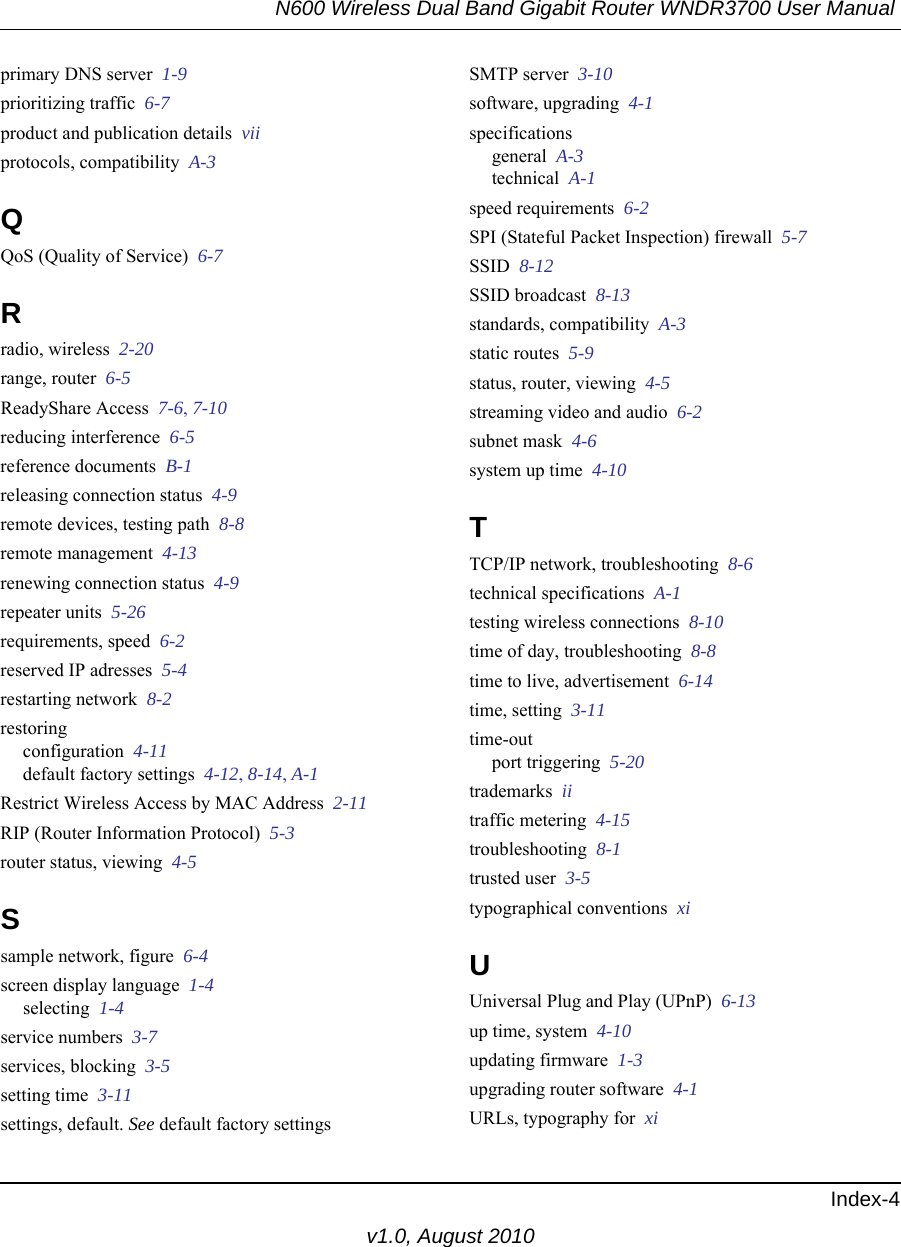 N600 Wireless Dual Band Gigabit Router WNDR3700 User Manual Index-4v1.0, August 2010primary DNS server  1-9prioritizing traffic  6-7product and publication details  viiprotocols, compatibility  A-3QQoS (Quality of Service)  6-7Rradio, wireless  2-20range, router  6-5ReadyShare Access  7-6, 7-10reducing interference  6-5reference documents  B-1releasing connection status  4-9remote devices, testing path  8-8remote management  4-13renewing connection status  4-9repeater units  5-26requirements, speed  6-2reserved IP adresses  5-4restarting network  8-2restoringconfiguration  4-11default factory settings  4-12, 8-14, A-1Restrict Wireless Access by MAC Address  2-11RIP (Router Information Protocol)  5-3router status, viewing  4-5Ssample network, figure  6-4screen display language  1-4selecting  1-4service numbers  3-7services, blocking  3-5setting time  3-11settings, default. See default factory settingsSMTP server  3-10software, upgrading  4-1specificationsgeneral  A-3technical  A-1speed requirements  6-2SPI (Stateful Packet Inspection) firewall  5-7SSID  8-12SSID broadcast  8-13standards, compatibility  A-3static routes  5-9status, router, viewing  4-5streaming video and audio  6-2subnet mask  4-6system up time  4-10TTCP/IP network, troubleshooting  8-6technical specifications  A-1testing wireless connections  8-10time of day, troubleshooting  8-8time to live, advertisement  6-14time, setting  3-11time-outport triggering  5-20trademarks  iitraffic metering  4-15troubleshooting  8-1trusted user  3-5typographical conventions  xiUUniversal Plug and Play (UPnP)  6-13up time, system  4-10updating firmware  1-3upgrading router software  4-1URLs, typography for  xi