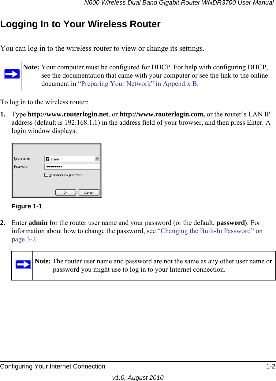 N600 Wireless Dual Band Gigabit Router WNDR3700 User Manual Configuring Your Internet Connection 1-2v1.0, August 2010Logging In to Your Wireless Router You can log in to the wireless router to view or change its settings. To log in to the wireless router:1. Type http://www.routerlogin.net, or http://www.routerlogin.com, or the router’s LAN IP address (default is 192.168.1.1) in the address field of your browser, and then press Enter. A login window displays:2. Enter admin for the router user name and your password (or the default, password). For information about how to change the password, see “Changing the Built-In Password” on page 3-2.Note: Your computer must be configured for DHCP. For help with configuring DHCP, see the documentation that came with your computer or see the link to the online document in “Preparing Your Network” in Appendix B.Figure 1-1Note: The router user name and password are not the same as any other user name or password you might use to log in to your Internet connection.