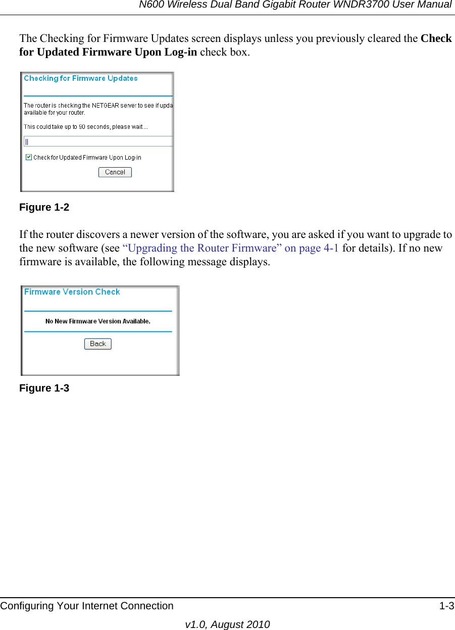N600 Wireless Dual Band Gigabit Router WNDR3700 User Manual Configuring Your Internet Connection 1-3v1.0, August 2010The Checking for Firmware Updates screen displays unless you previously cleared the Check for Updated Firmware Upon Log-in check box.If the router discovers a newer version of the software, you are asked if you want to upgrade to the new software (see “Upgrading the Router Firmware” on page 4-1 for details). If no new firmware is available, the following message displays.Figure 1-2Figure 1-3