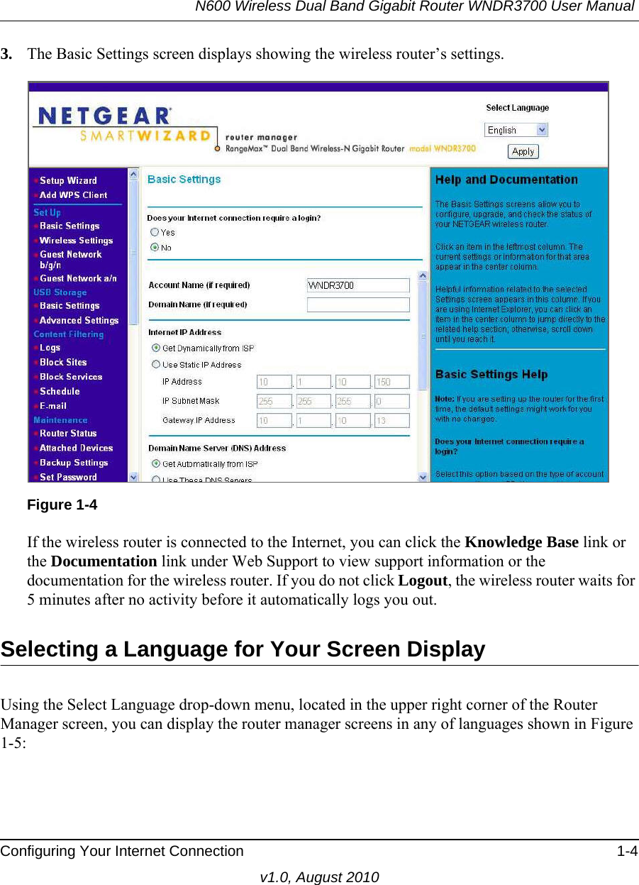 N600 Wireless Dual Band Gigabit Router WNDR3700 User Manual Configuring Your Internet Connection 1-4v1.0, August 20103. The Basic Settings screen displays showing the wireless router’s settings.If the wireless router is connected to the Internet, you can click the Knowledge Base link or the Documentation link under Web Support to view support information or the documentation for the wireless router. If you do not click Logout, the wireless router waits for 5 minutes after no activity before it automatically logs you out.Selecting a Language for Your Screen DisplayUsing the Select Language drop-down menu, located in the upper right corner of the Router Manager screen, you can display the router manager screens in any of languages shown in Figure 1-5:Figure 1-4