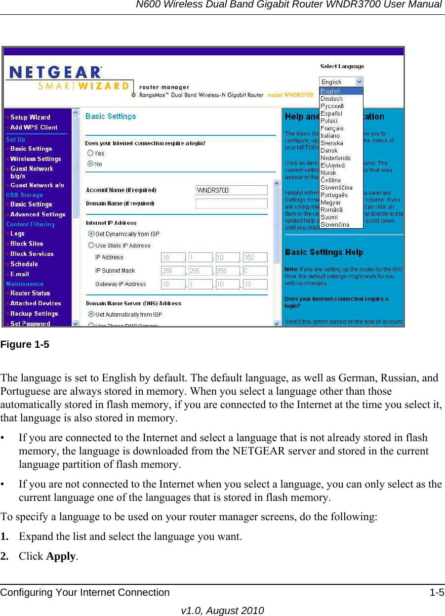 N600 Wireless Dual Band Gigabit Router WNDR3700 User Manual Configuring Your Internet Connection 1-5v1.0, August 2010Figure 1-5The language is set to English by default. The default language, as well as German, Russian, and Portuguese are always stored in memory. When you select a language other than those automatically stored in flash memory, if you are connected to the Internet at the time you select it, that language is also stored in memory. • If you are connected to the Internet and select a language that is not already stored in flash memory, the language is downloaded from the NETGEAR server and stored in the current language partition of flash memory. • If you are not connected to the Internet when you select a language, you can only select as the current language one of the languages that is stored in flash memory.To specify a language to be used on your router manager screens, do the following:1. Expand the list and select the language you want.2. Click Apply.