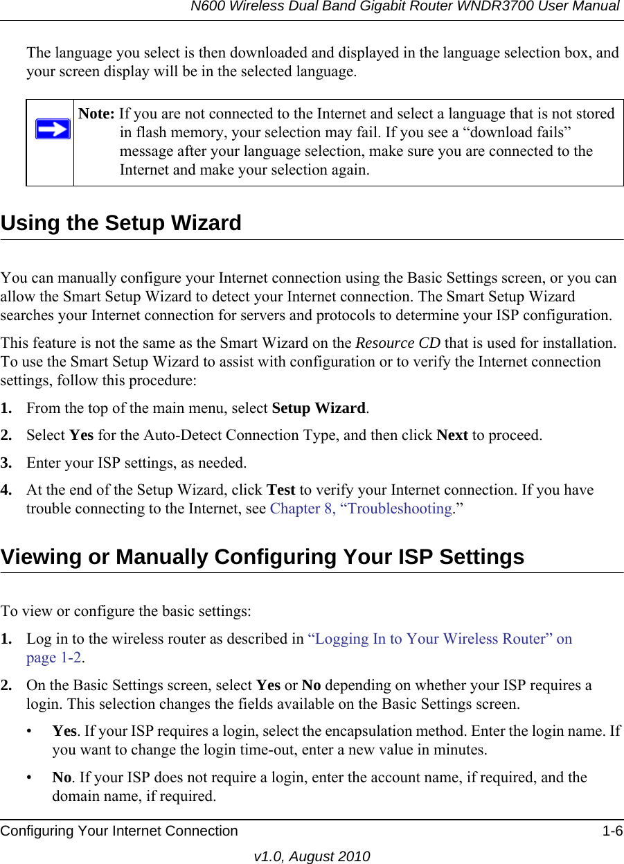 N600 Wireless Dual Band Gigabit Router WNDR3700 User Manual Configuring Your Internet Connection 1-6v1.0, August 2010The language you select is then downloaded and displayed in the language selection box, and your screen display will be in the selected language.Using the Setup WizardYou can manually configure your Internet connection using the Basic Settings screen, or you can allow the Smart Setup Wizard to detect your Internet connection. The Smart Setup Wizard searches your Internet connection for servers and protocols to determine your ISP configuration.This feature is not the same as the Smart Wizard on the Resource CD that is used for installation. To use the Smart Setup Wizard to assist with configuration or to verify the Internet connection settings, follow this procedure:1. From the top of the main menu, select Setup Wizard.2. Select Yes for the Auto-Detect Connection Type, and then click Next to proceed.3. Enter your ISP settings, as needed.4. At the end of the Setup Wizard, click Test to verify your Internet connection. If you have trouble connecting to the Internet, see Chapter 8, “Troubleshooting.”Viewing or Manually Configuring Your ISP SettingsTo view or configure the basic settings: 1. Log in to the wireless router as described in “Logging In to Your Wireless Router” on page 1-2.2. On the Basic Settings screen, select Yes or No depending on whether your ISP requires a login. This selection changes the fields available on the Basic Settings screen.•Yes. If your ISP requires a login, select the encapsulation method. Enter the login name. If you want to change the login time-out, enter a new value in minutes.•No. If your ISP does not require a login, enter the account name, if required, and the domain name, if required.Note: If you are not connected to the Internet and select a language that is not stored in flash memory, your selection may fail. If you see a “download fails” message after your language selection, make sure you are connected to the Internet and make your selection again. 