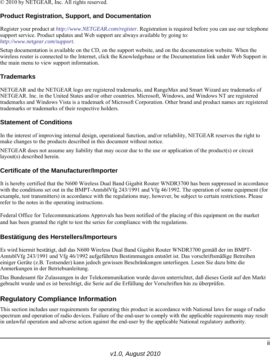 v1.0, August 2010ii© 2010 by NETGEAR, Inc. All rights reserved.Product Registration, Support, and DocumentationRegister your product at http://www.NETGEAR.com/register. Registration is required before you can use our telephone support service. Product updates and Web support are always available by going to:http://www.netgear.com/support. Setup documentation is available on the CD, on the support website, and on the documentation website. When the wireless router is connected to the Internet, click the Knowledgebase or the Documentation link under Web Support in the main menu to view support information.TrademarksNETGEAR and the NETGEAR logo are registered trademarks, and RangeMax and Smart Wizard are trademarks of NETGEAR. Inc. in the United States and/or other countries. Microsoft, Windows, and Windows NT are registered trademarks and Windows Vista is a trademark of Microsoft Corporation. Other brand and product names are registered trademarks or trademarks of their respective holders.Statement of ConditionsIn the interest of improving internal design, operational function, and/or reliability, NETGEAR reserves the right to make changes to the products described in this document without notice.NETGEAR does not assume any liability that may occur due to the use or application of the product(s) or circuit layout(s) described herein.Certificate of the Manufacturer/ImporterIt is hereby certified that the N600 Wireless Dual Band Gigabit Router WNDR3700 has been suppressed in accordance with the conditions set out in the BMPT-AmtsblVfg 243/1991 and Vfg 46/1992. The operation of some equipment (for example, test transmitters) in accordance with the regulations may, however, be subject to certain restrictions. Please refer to the notes in the operating instructions. Federal Office for Telecommunications Approvals has been notified of the placing of this equipment on the market and has been granted the right to test the series for compliance with the regulations. Bestätigung des Herstellers/ImporteursEs wird hiermit bestätigt, daß das N600 Wireless Dual Band Gigabit Router WNDR3700 gemäß der im BMPT-AmtsblVfg 243/1991 und Vfg 46/1992 aufgeführten Bestimmungen entstört ist. Das vorschriftsmäßige Betreiben einiger Geräte (z.B. Testsender) kann jedoch gewissen Beschränkungen unterliegen. Lesen Sie dazu bitte die Anmerkungen in der Betriebsanleitung.Das Bundesamt für Zulassungen in der Telekommunikation wurde davon unterrichtet, daß dieses Gerät auf den Markt gebracht wurde und es ist berechtigt, die Serie auf die Erfüllung der Vorschriften hin zu überprüfen.Regulatory Compliance InformationThis section includes user requirements for operating this product in accordance with National laws for usage of radio spectrum and operation of radio devices. Failure of the end-user to comply with the applicable requirements may result in unlawful operation and adverse action against the end-user by the applicable National regulatory authority.